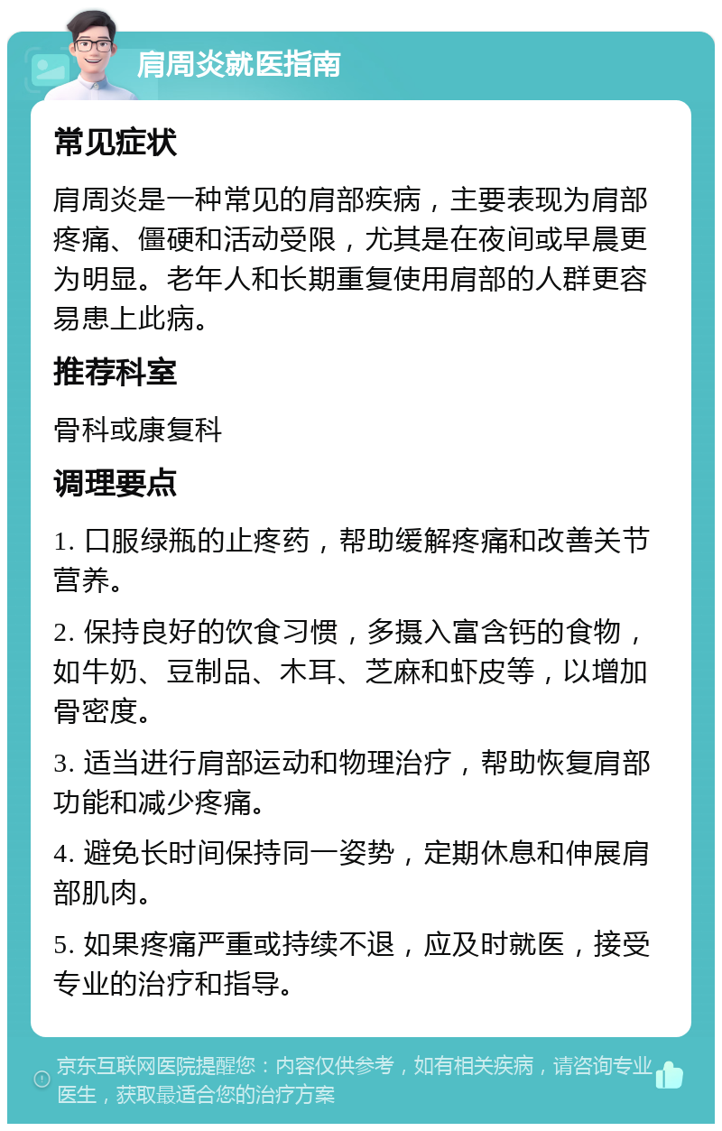 肩周炎就医指南 常见症状 肩周炎是一种常见的肩部疾病，主要表现为肩部疼痛、僵硬和活动受限，尤其是在夜间或早晨更为明显。老年人和长期重复使用肩部的人群更容易患上此病。 推荐科室 骨科或康复科 调理要点 1. 口服绿瓶的止疼药，帮助缓解疼痛和改善关节营养。 2. 保持良好的饮食习惯，多摄入富含钙的食物，如牛奶、豆制品、木耳、芝麻和虾皮等，以增加骨密度。 3. 适当进行肩部运动和物理治疗，帮助恢复肩部功能和减少疼痛。 4. 避免长时间保持同一姿势，定期休息和伸展肩部肌肉。 5. 如果疼痛严重或持续不退，应及时就医，接受专业的治疗和指导。