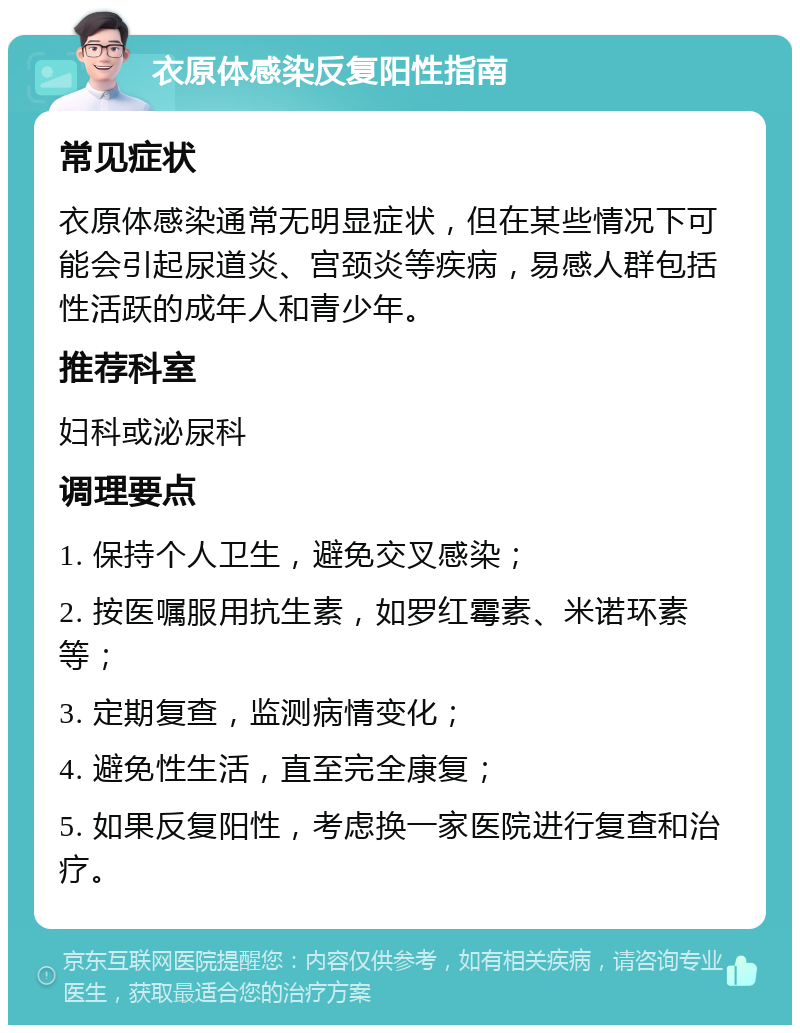 衣原体感染反复阳性指南 常见症状 衣原体感染通常无明显症状，但在某些情况下可能会引起尿道炎、宫颈炎等疾病，易感人群包括性活跃的成年人和青少年。 推荐科室 妇科或泌尿科 调理要点 1. 保持个人卫生，避免交叉感染； 2. 按医嘱服用抗生素，如罗红霉素、米诺环素等； 3. 定期复查，监测病情变化； 4. 避免性生活，直至完全康复； 5. 如果反复阳性，考虑换一家医院进行复查和治疗。