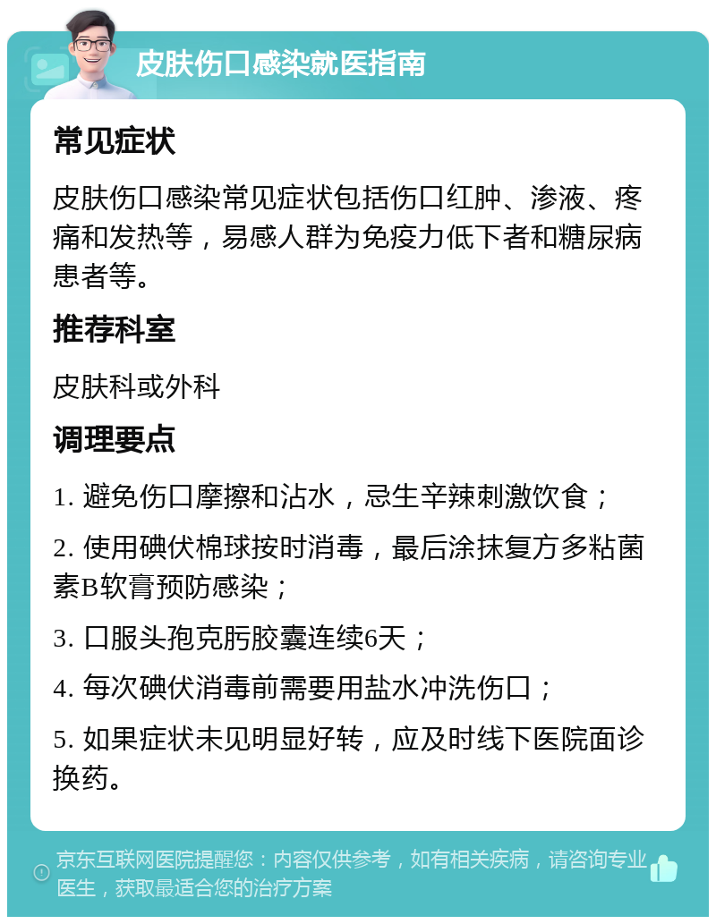 皮肤伤口感染就医指南 常见症状 皮肤伤口感染常见症状包括伤口红肿、渗液、疼痛和发热等，易感人群为免疫力低下者和糖尿病患者等。 推荐科室 皮肤科或外科 调理要点 1. 避免伤口摩擦和沾水，忌生辛辣刺激饮食； 2. 使用碘伏棉球按时消毒，最后涂抹复方多粘菌素B软膏预防感染； 3. 口服头孢克肟胶囊连续6天； 4. 每次碘伏消毒前需要用盐水冲洗伤口； 5. 如果症状未见明显好转，应及时线下医院面诊换药。