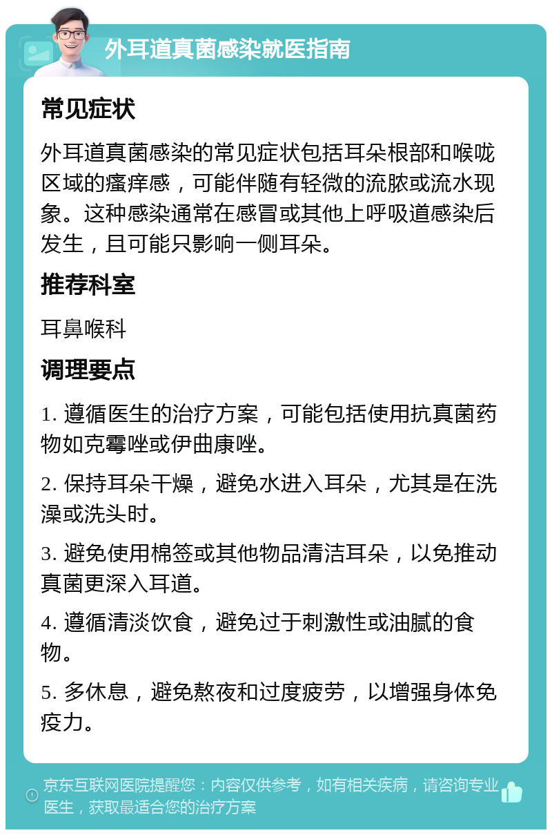 外耳道真菌感染就医指南 常见症状 外耳道真菌感染的常见症状包括耳朵根部和喉咙区域的瘙痒感，可能伴随有轻微的流脓或流水现象。这种感染通常在感冒或其他上呼吸道感染后发生，且可能只影响一侧耳朵。 推荐科室 耳鼻喉科 调理要点 1. 遵循医生的治疗方案，可能包括使用抗真菌药物如克霉唑或伊曲康唑。 2. 保持耳朵干燥，避免水进入耳朵，尤其是在洗澡或洗头时。 3. 避免使用棉签或其他物品清洁耳朵，以免推动真菌更深入耳道。 4. 遵循清淡饮食，避免过于刺激性或油腻的食物。 5. 多休息，避免熬夜和过度疲劳，以增强身体免疫力。