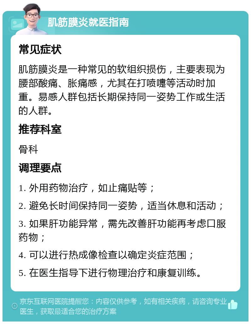 肌筋膜炎就医指南 常见症状 肌筋膜炎是一种常见的软组织损伤，主要表现为腰部酸痛、胀痛感，尤其在打喷嚏等活动时加重。易感人群包括长期保持同一姿势工作或生活的人群。 推荐科室 骨科 调理要点 1. 外用药物治疗，如止痛贴等； 2. 避免长时间保持同一姿势，适当休息和活动； 3. 如果肝功能异常，需先改善肝功能再考虑口服药物； 4. 可以进行热成像检查以确定炎症范围； 5. 在医生指导下进行物理治疗和康复训练。