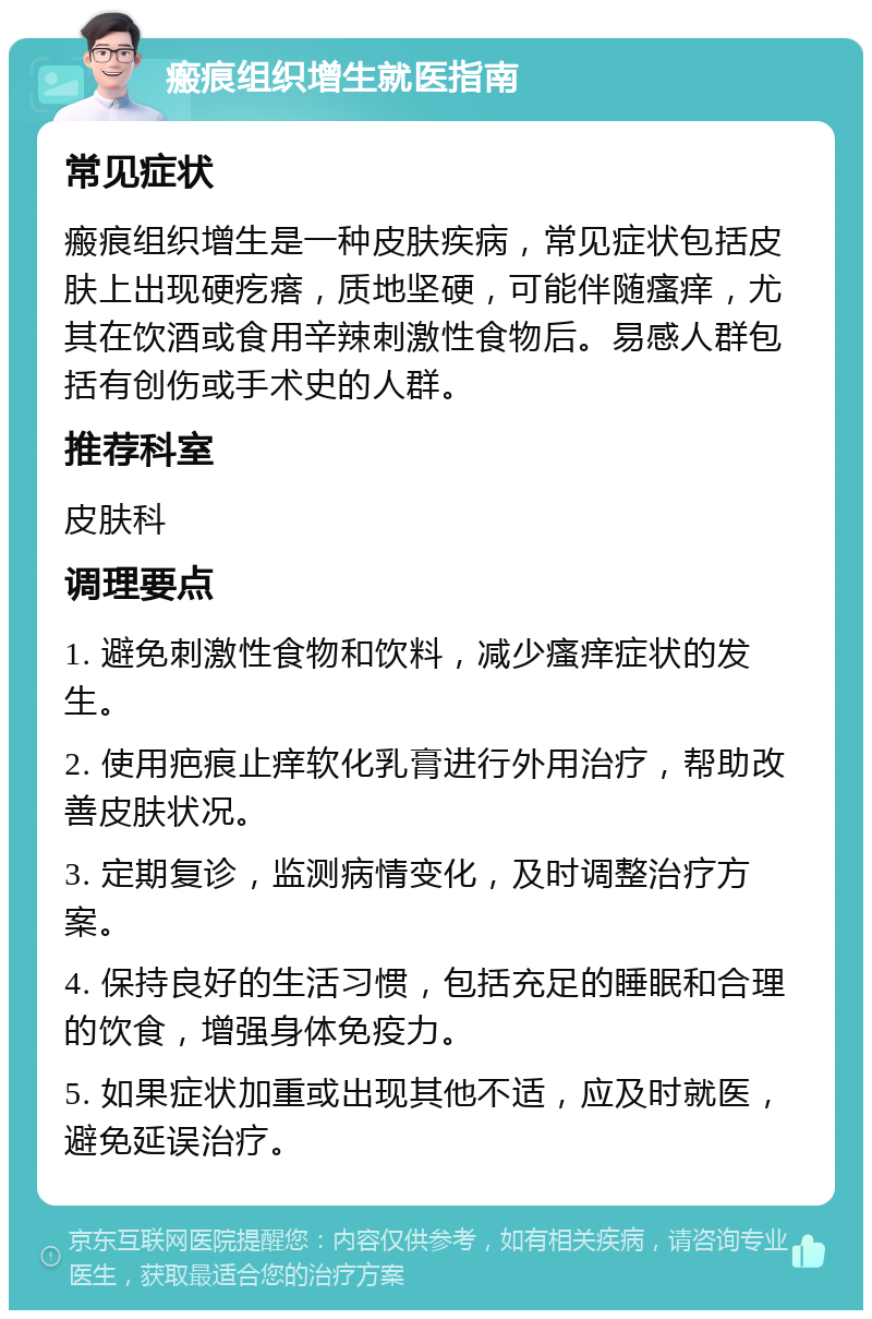 瘢痕组织增生就医指南 常见症状 瘢痕组织增生是一种皮肤疾病，常见症状包括皮肤上出现硬疙瘩，质地坚硬，可能伴随瘙痒，尤其在饮酒或食用辛辣刺激性食物后。易感人群包括有创伤或手术史的人群。 推荐科室 皮肤科 调理要点 1. 避免刺激性食物和饮料，减少瘙痒症状的发生。 2. 使用疤痕止痒软化乳膏进行外用治疗，帮助改善皮肤状况。 3. 定期复诊，监测病情变化，及时调整治疗方案。 4. 保持良好的生活习惯，包括充足的睡眠和合理的饮食，增强身体免疫力。 5. 如果症状加重或出现其他不适，应及时就医，避免延误治疗。