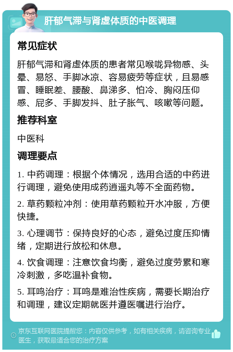 肝郁气滞与肾虚体质的中医调理 常见症状 肝郁气滞和肾虚体质的患者常见喉咙异物感、头晕、易怒、手脚冰凉、容易疲劳等症状，且易感冒、睡眠差、腰酸、鼻涕多、怕冷、胸闷压仰感、屁多、手脚发抖、肚子胀气、咳嗽等问题。 推荐科室 中医科 调理要点 1. 中药调理：根据个体情况，选用合适的中药进行调理，避免使用成药逍遥丸等不全面药物。 2. 草药颗粒冲剂：使用草药颗粒开水冲服，方便快捷。 3. 心理调节：保持良好的心态，避免过度压抑情绪，定期进行放松和休息。 4. 饮食调理：注意饮食均衡，避免过度劳累和寒冷刺激，多吃温补食物。 5. 耳鸣治疗：耳鸣是难治性疾病，需要长期治疗和调理，建议定期就医并遵医嘱进行治疗。