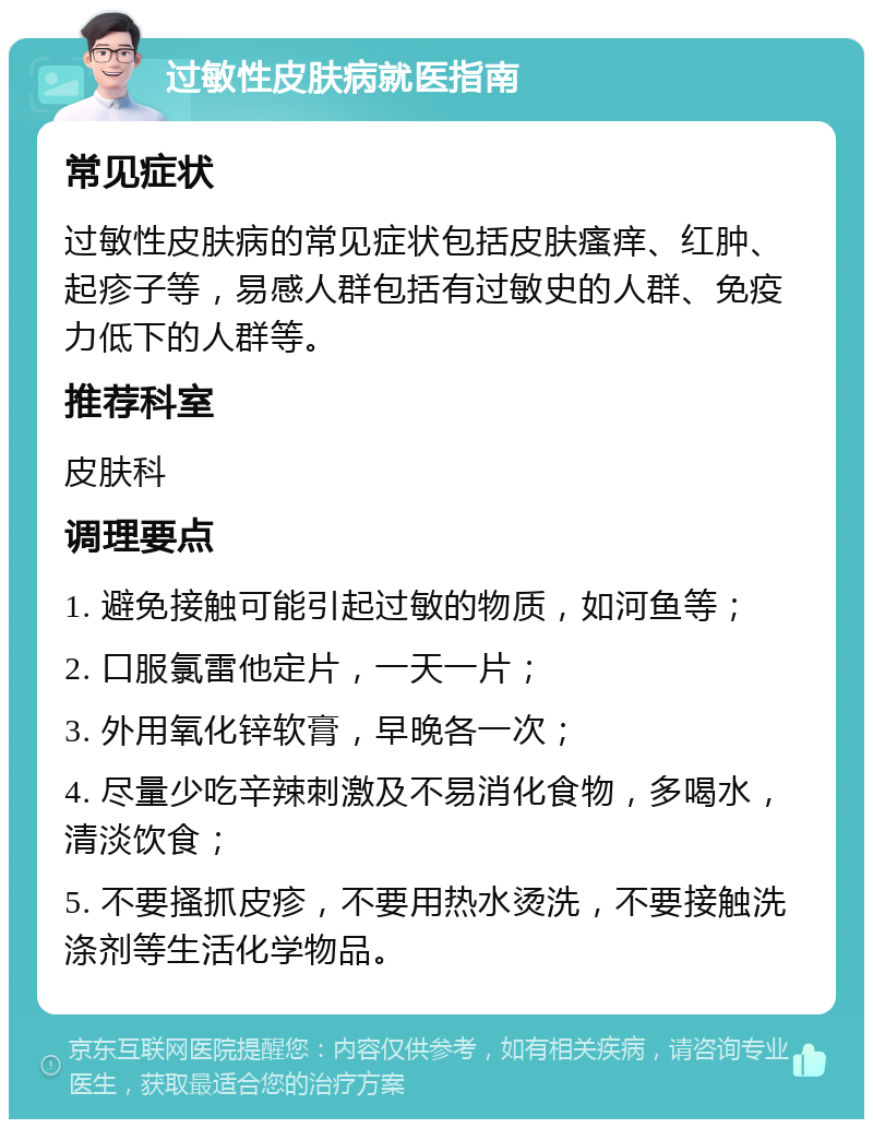 过敏性皮肤病就医指南 常见症状 过敏性皮肤病的常见症状包括皮肤瘙痒、红肿、起疹子等，易感人群包括有过敏史的人群、免疫力低下的人群等。 推荐科室 皮肤科 调理要点 1. 避免接触可能引起过敏的物质，如河鱼等； 2. 口服氯雷他定片，一天一片； 3. 外用氧化锌软膏，早晚各一次； 4. 尽量少吃辛辣刺激及不易消化食物，多喝水，清淡饮食； 5. 不要搔抓皮疹，不要用热水烫洗，不要接触洗涤剂等生活化学物品。