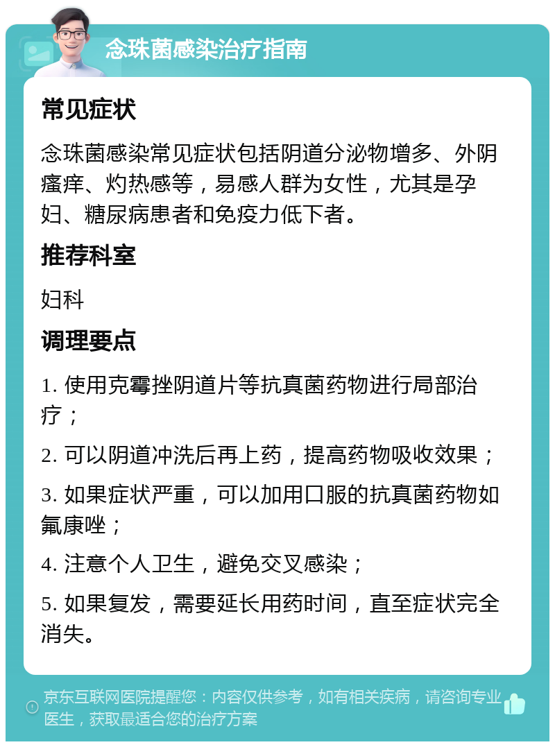 念珠菌感染治疗指南 常见症状 念珠菌感染常见症状包括阴道分泌物增多、外阴瘙痒、灼热感等，易感人群为女性，尤其是孕妇、糖尿病患者和免疫力低下者。 推荐科室 妇科 调理要点 1. 使用克霉挫阴道片等抗真菌药物进行局部治疗； 2. 可以阴道冲洗后再上药，提高药物吸收效果； 3. 如果症状严重，可以加用口服的抗真菌药物如氟康唑； 4. 注意个人卫生，避免交叉感染； 5. 如果复发，需要延长用药时间，直至症状完全消失。