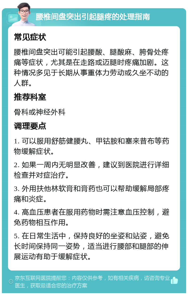 腰椎间盘突出引起腿疼的处理指南 常见症状 腰椎间盘突出可能引起腰酸、腿酸麻、胯骨处疼痛等症状，尤其是在走路或迈腿时疼痛加剧。这种情况多见于长期从事重体力劳动或久坐不动的人群。 推荐科室 骨科或神经外科 调理要点 1. 可以服用舒筋健腰丸、甲钴胺和塞来昔布等药物缓解症状。 2. 如果一周内无明显改善，建议到医院进行详细检查并对症治疗。 3. 外用扶他林软膏和膏药也可以帮助缓解局部疼痛和炎症。 4. 高血压患者在服用药物时需注意血压控制，避免药物相互作用。 5. 在日常生活中，保持良好的坐姿和站姿，避免长时间保持同一姿势，适当进行腰部和腿部的伸展运动有助于缓解症状。