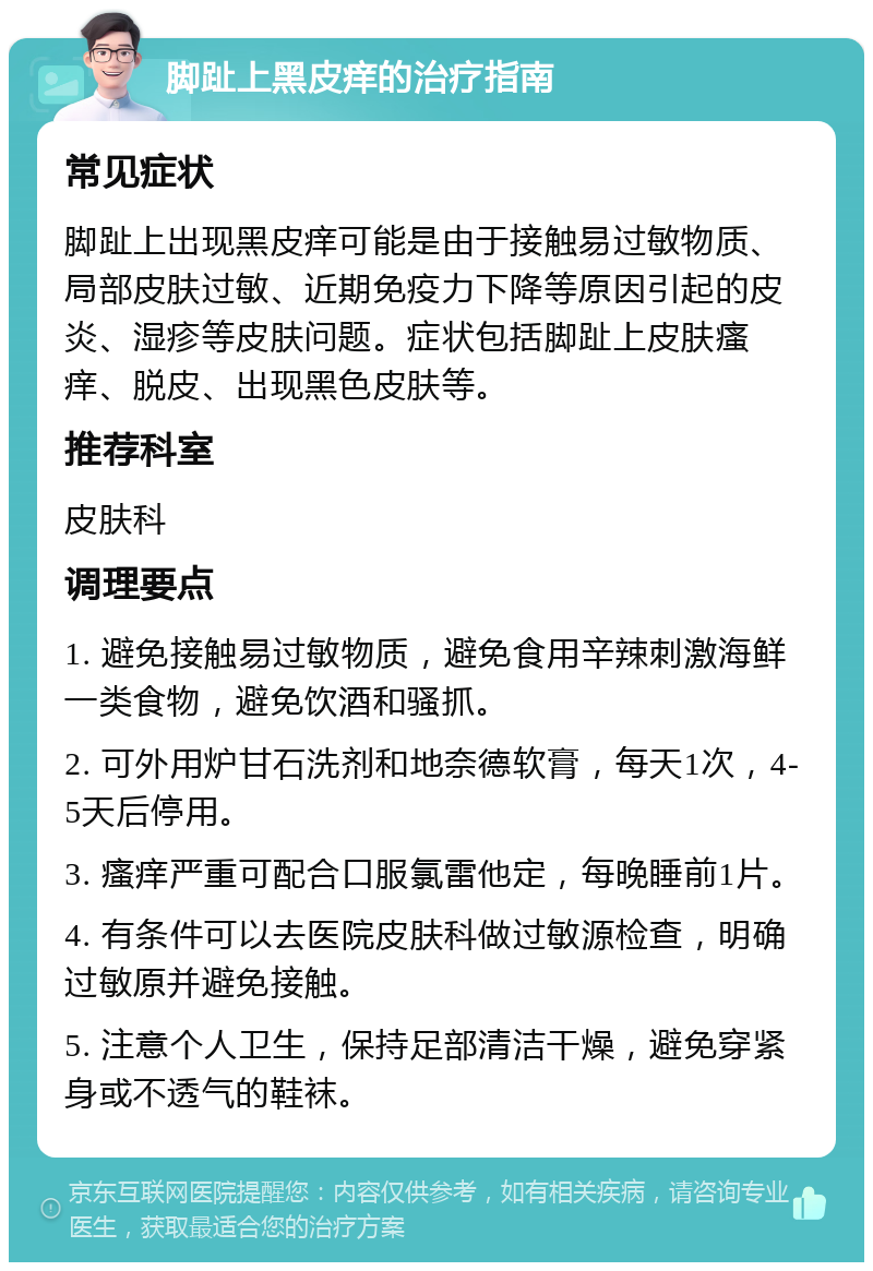 脚趾上黑皮痒的治疗指南 常见症状 脚趾上出现黑皮痒可能是由于接触易过敏物质、局部皮肤过敏、近期免疫力下降等原因引起的皮炎、湿疹等皮肤问题。症状包括脚趾上皮肤瘙痒、脱皮、出现黑色皮肤等。 推荐科室 皮肤科 调理要点 1. 避免接触易过敏物质，避免食用辛辣刺激海鲜一类食物，避免饮酒和骚抓。 2. 可外用炉甘石洗剂和地奈德软膏，每天1次，4-5天后停用。 3. 瘙痒严重可配合口服氯雷他定，每晚睡前1片。 4. 有条件可以去医院皮肤科做过敏源检查，明确过敏原并避免接触。 5. 注意个人卫生，保持足部清洁干燥，避免穿紧身或不透气的鞋袜。