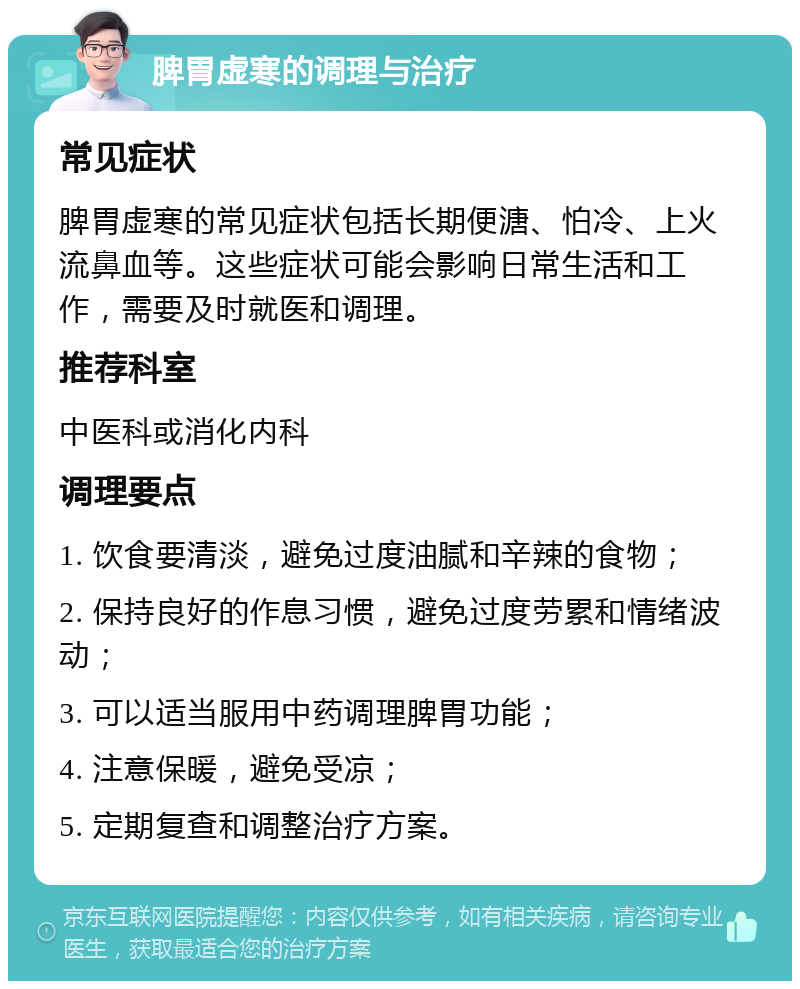 脾胃虚寒的调理与治疗 常见症状 脾胃虚寒的常见症状包括长期便溏、怕冷、上火流鼻血等。这些症状可能会影响日常生活和工作，需要及时就医和调理。 推荐科室 中医科或消化内科 调理要点 1. 饮食要清淡，避免过度油腻和辛辣的食物； 2. 保持良好的作息习惯，避免过度劳累和情绪波动； 3. 可以适当服用中药调理脾胃功能； 4. 注意保暖，避免受凉； 5. 定期复查和调整治疗方案。