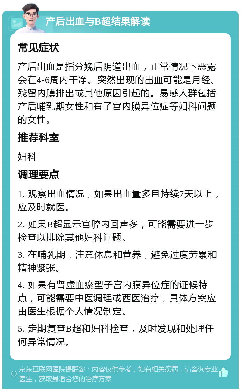 产后出血与B超结果解读 常见症状 产后出血是指分娩后阴道出血，正常情况下恶露会在4-6周内干净。突然出现的出血可能是月经、残留内膜排出或其他原因引起的。易感人群包括产后哺乳期女性和有子宫内膜异位症等妇科问题的女性。 推荐科室 妇科 调理要点 1. 观察出血情况，如果出血量多且持续7天以上，应及时就医。 2. 如果B超显示宫腔内回声多，可能需要进一步检查以排除其他妇科问题。 3. 在哺乳期，注意休息和营养，避免过度劳累和精神紧张。 4. 如果有肾虚血瘀型子宫内膜异位症的证候特点，可能需要中医调理或西医治疗，具体方案应由医生根据个人情况制定。 5. 定期复查B超和妇科检查，及时发现和处理任何异常情况。