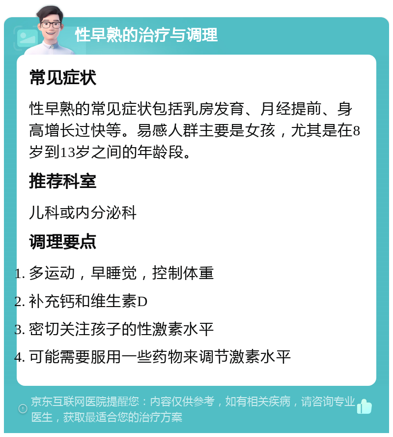 性早熟的治疗与调理 常见症状 性早熟的常见症状包括乳房发育、月经提前、身高增长过快等。易感人群主要是女孩，尤其是在8岁到13岁之间的年龄段。 推荐科室 儿科或内分泌科 调理要点 多运动，早睡觉，控制体重 补充钙和维生素D 密切关注孩子的性激素水平 可能需要服用一些药物来调节激素水平