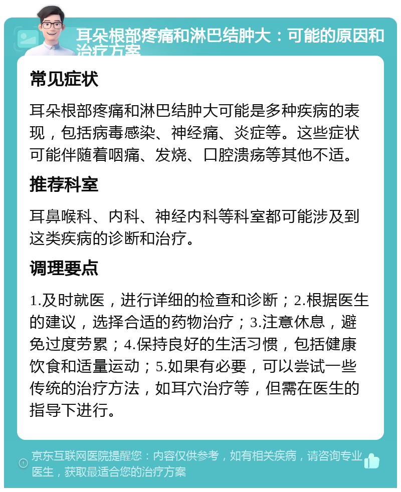 耳朵根部疼痛和淋巴结肿大：可能的原因和治疗方案 常见症状 耳朵根部疼痛和淋巴结肿大可能是多种疾病的表现，包括病毒感染、神经痛、炎症等。这些症状可能伴随着咽痛、发烧、口腔溃疡等其他不适。 推荐科室 耳鼻喉科、内科、神经内科等科室都可能涉及到这类疾病的诊断和治疗。 调理要点 1.及时就医，进行详细的检查和诊断；2.根据医生的建议，选择合适的药物治疗；3.注意休息，避免过度劳累；4.保持良好的生活习惯，包括健康饮食和适量运动；5.如果有必要，可以尝试一些传统的治疗方法，如耳穴治疗等，但需在医生的指导下进行。