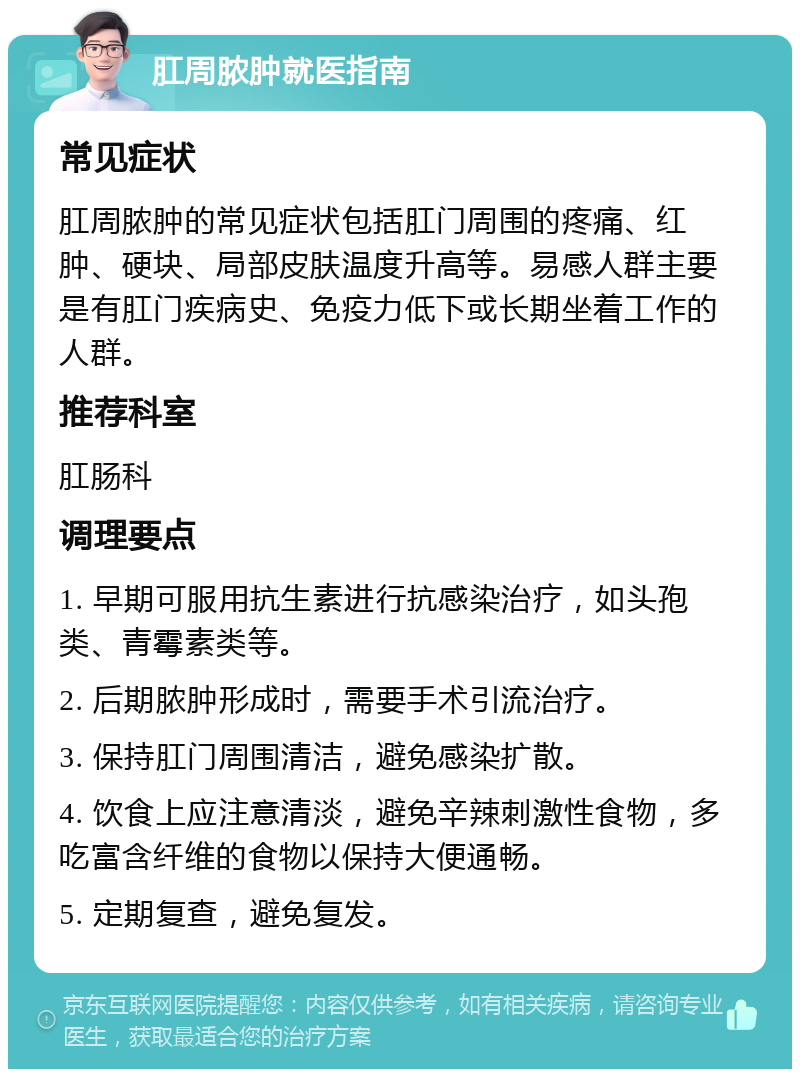 肛周脓肿就医指南 常见症状 肛周脓肿的常见症状包括肛门周围的疼痛、红肿、硬块、局部皮肤温度升高等。易感人群主要是有肛门疾病史、免疫力低下或长期坐着工作的人群。 推荐科室 肛肠科 调理要点 1. 早期可服用抗生素进行抗感染治疗，如头孢类、青霉素类等。 2. 后期脓肿形成时，需要手术引流治疗。 3. 保持肛门周围清洁，避免感染扩散。 4. 饮食上应注意清淡，避免辛辣刺激性食物，多吃富含纤维的食物以保持大便通畅。 5. 定期复查，避免复发。