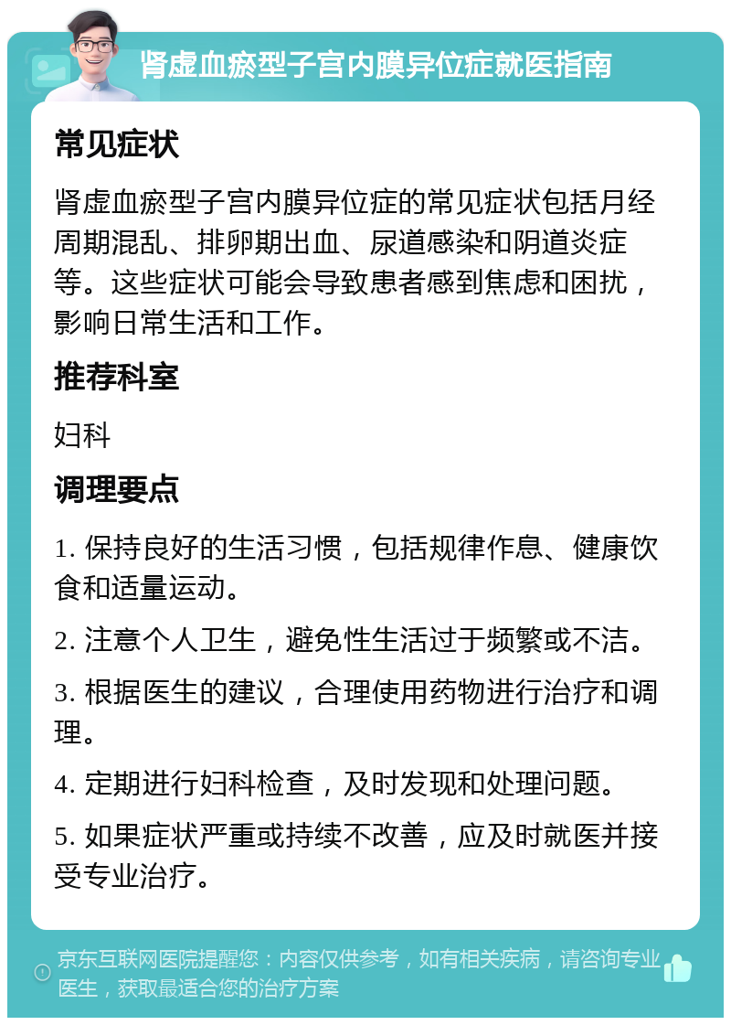 肾虚血瘀型子宫内膜异位症就医指南 常见症状 肾虚血瘀型子宫内膜异位症的常见症状包括月经周期混乱、排卵期出血、尿道感染和阴道炎症等。这些症状可能会导致患者感到焦虑和困扰，影响日常生活和工作。 推荐科室 妇科 调理要点 1. 保持良好的生活习惯，包括规律作息、健康饮食和适量运动。 2. 注意个人卫生，避免性生活过于频繁或不洁。 3. 根据医生的建议，合理使用药物进行治疗和调理。 4. 定期进行妇科检查，及时发现和处理问题。 5. 如果症状严重或持续不改善，应及时就医并接受专业治疗。