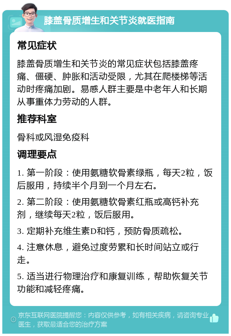 膝盖骨质增生和关节炎就医指南 常见症状 膝盖骨质增生和关节炎的常见症状包括膝盖疼痛、僵硬、肿胀和活动受限，尤其在爬楼梯等活动时疼痛加剧。易感人群主要是中老年人和长期从事重体力劳动的人群。 推荐科室 骨科或风湿免疫科 调理要点 1. 第一阶段：使用氨糖软骨素绿瓶，每天2粒，饭后服用，持续半个月到一个月左右。 2. 第二阶段：使用氨糖软骨素红瓶或高钙补充剂，继续每天2粒，饭后服用。 3. 定期补充维生素D和钙，预防骨质疏松。 4. 注意休息，避免过度劳累和长时间站立或行走。 5. 适当进行物理治疗和康复训练，帮助恢复关节功能和减轻疼痛。