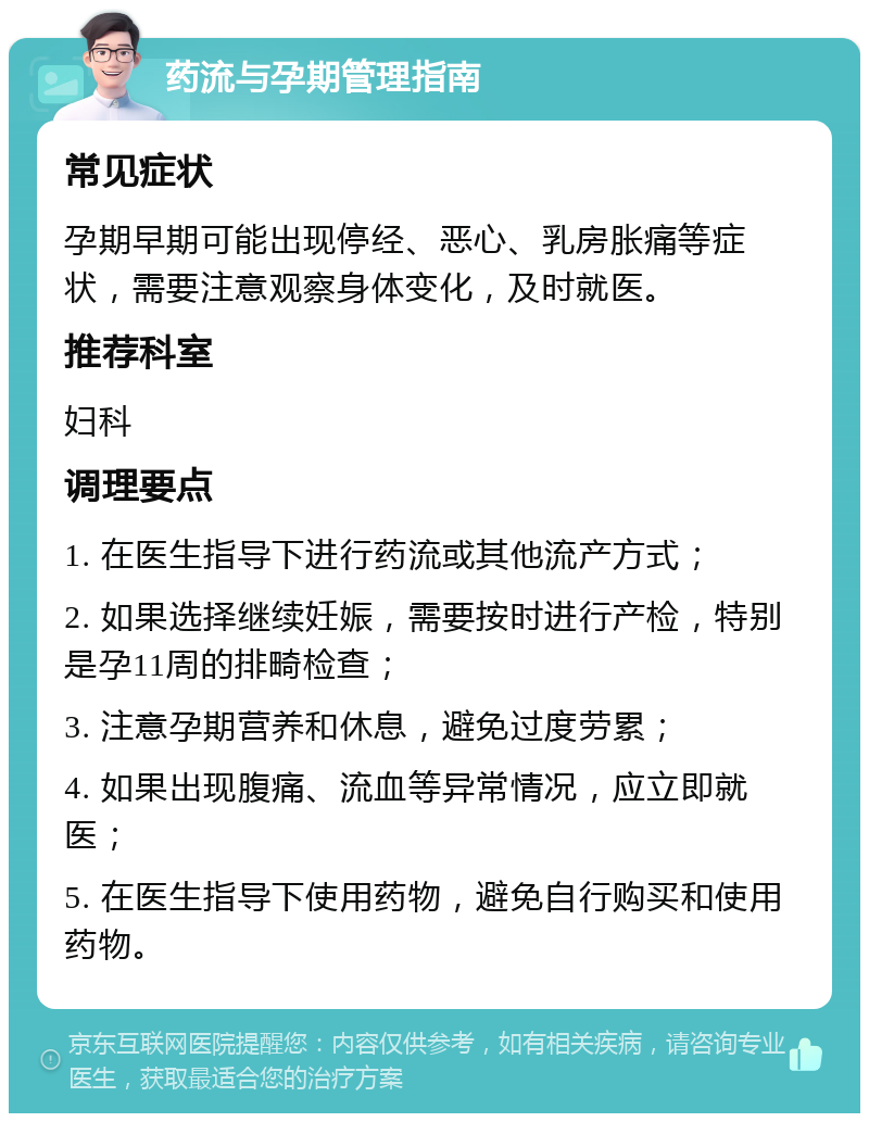 药流与孕期管理指南 常见症状 孕期早期可能出现停经、恶心、乳房胀痛等症状，需要注意观察身体变化，及时就医。 推荐科室 妇科 调理要点 1. 在医生指导下进行药流或其他流产方式； 2. 如果选择继续妊娠，需要按时进行产检，特别是孕11周的排畸检查； 3. 注意孕期营养和休息，避免过度劳累； 4. 如果出现腹痛、流血等异常情况，应立即就医； 5. 在医生指导下使用药物，避免自行购买和使用药物。