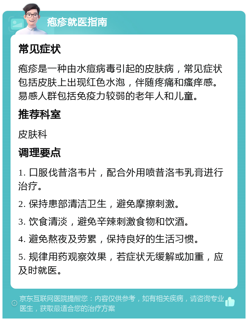 疱疹就医指南 常见症状 疱疹是一种由水痘病毒引起的皮肤病，常见症状包括皮肤上出现红色水泡，伴随疼痛和瘙痒感。易感人群包括免疫力较弱的老年人和儿童。 推荐科室 皮肤科 调理要点 1. 口服伐昔洛韦片，配合外用喷昔洛韦乳膏进行治疗。 2. 保持患部清洁卫生，避免摩擦刺激。 3. 饮食清淡，避免辛辣刺激食物和饮酒。 4. 避免熬夜及劳累，保持良好的生活习惯。 5. 规律用药观察效果，若症状无缓解或加重，应及时就医。