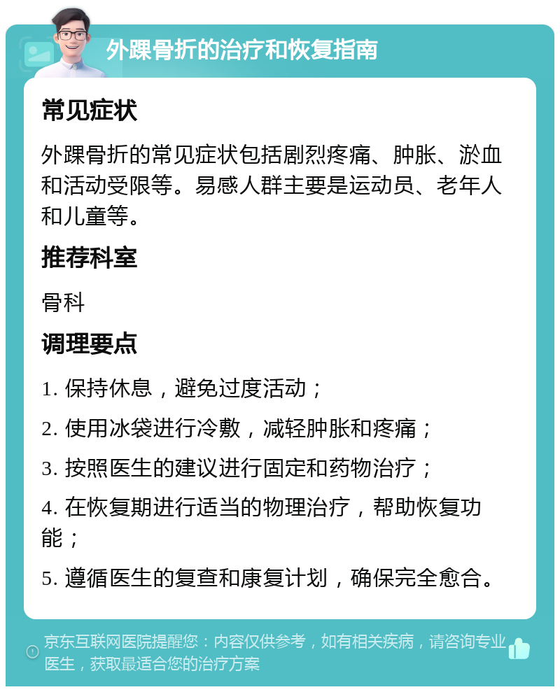 外踝骨折的治疗和恢复指南 常见症状 外踝骨折的常见症状包括剧烈疼痛、肿胀、淤血和活动受限等。易感人群主要是运动员、老年人和儿童等。 推荐科室 骨科 调理要点 1. 保持休息，避免过度活动； 2. 使用冰袋进行冷敷，减轻肿胀和疼痛； 3. 按照医生的建议进行固定和药物治疗； 4. 在恢复期进行适当的物理治疗，帮助恢复功能； 5. 遵循医生的复查和康复计划，确保完全愈合。