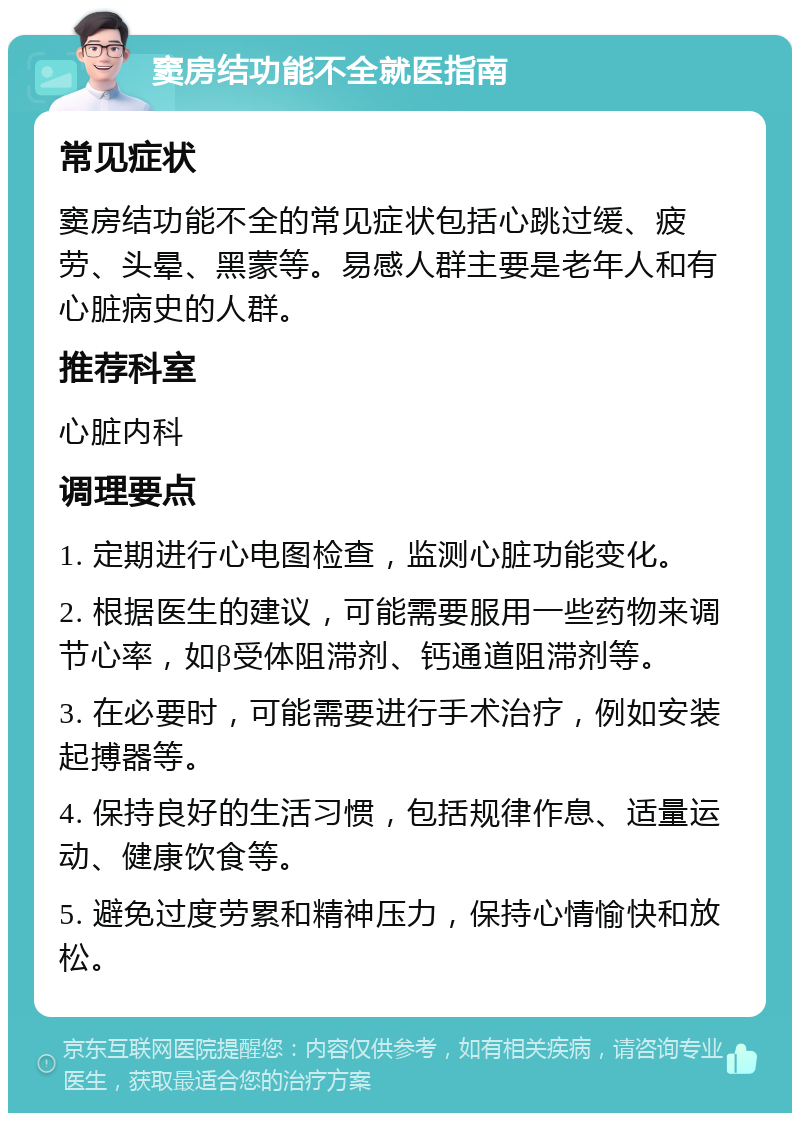 窦房结功能不全就医指南 常见症状 窦房结功能不全的常见症状包括心跳过缓、疲劳、头晕、黑蒙等。易感人群主要是老年人和有心脏病史的人群。 推荐科室 心脏内科 调理要点 1. 定期进行心电图检查，监测心脏功能变化。 2. 根据医生的建议，可能需要服用一些药物来调节心率，如β受体阻滞剂、钙通道阻滞剂等。 3. 在必要时，可能需要进行手术治疗，例如安装起搏器等。 4. 保持良好的生活习惯，包括规律作息、适量运动、健康饮食等。 5. 避免过度劳累和精神压力，保持心情愉快和放松。