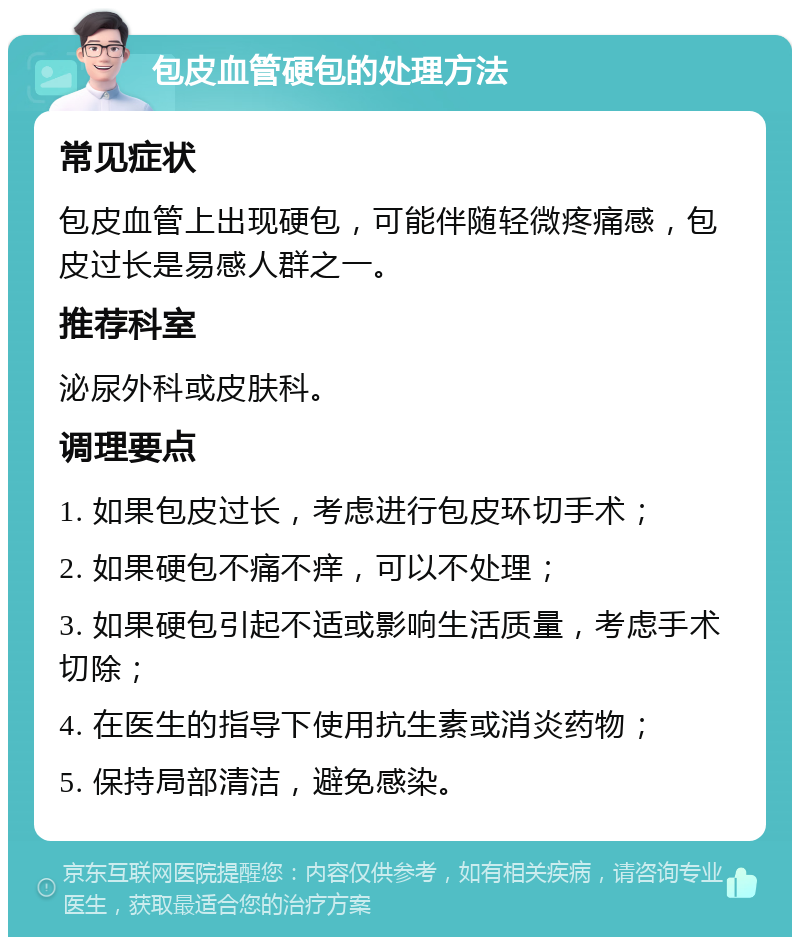 包皮血管硬包的处理方法 常见症状 包皮血管上出现硬包，可能伴随轻微疼痛感，包皮过长是易感人群之一。 推荐科室 泌尿外科或皮肤科。 调理要点 1. 如果包皮过长，考虑进行包皮环切手术； 2. 如果硬包不痛不痒，可以不处理； 3. 如果硬包引起不适或影响生活质量，考虑手术切除； 4. 在医生的指导下使用抗生素或消炎药物； 5. 保持局部清洁，避免感染。