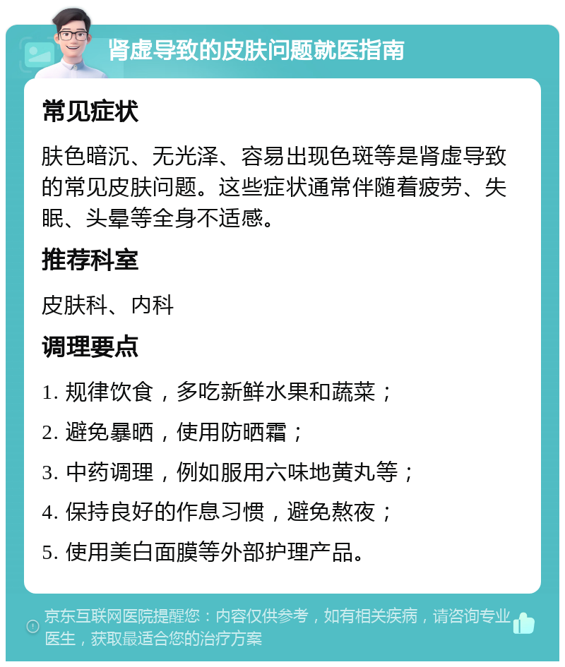 肾虚导致的皮肤问题就医指南 常见症状 肤色暗沉、无光泽、容易出现色斑等是肾虚导致的常见皮肤问题。这些症状通常伴随着疲劳、失眠、头晕等全身不适感。 推荐科室 皮肤科、内科 调理要点 1. 规律饮食，多吃新鲜水果和蔬菜； 2. 避免暴晒，使用防晒霜； 3. 中药调理，例如服用六味地黄丸等； 4. 保持良好的作息习惯，避免熬夜； 5. 使用美白面膜等外部护理产品。