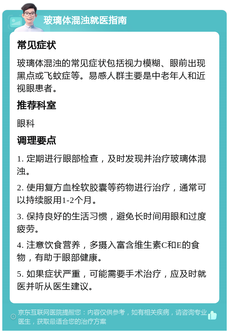 玻璃体混浊就医指南 常见症状 玻璃体混浊的常见症状包括视力模糊、眼前出现黑点或飞蚊症等。易感人群主要是中老年人和近视眼患者。 推荐科室 眼科 调理要点 1. 定期进行眼部检查，及时发现并治疗玻璃体混浊。 2. 使用复方血栓软胶囊等药物进行治疗，通常可以持续服用1-2个月。 3. 保持良好的生活习惯，避免长时间用眼和过度疲劳。 4. 注意饮食营养，多摄入富含维生素C和E的食物，有助于眼部健康。 5. 如果症状严重，可能需要手术治疗，应及时就医并听从医生建议。