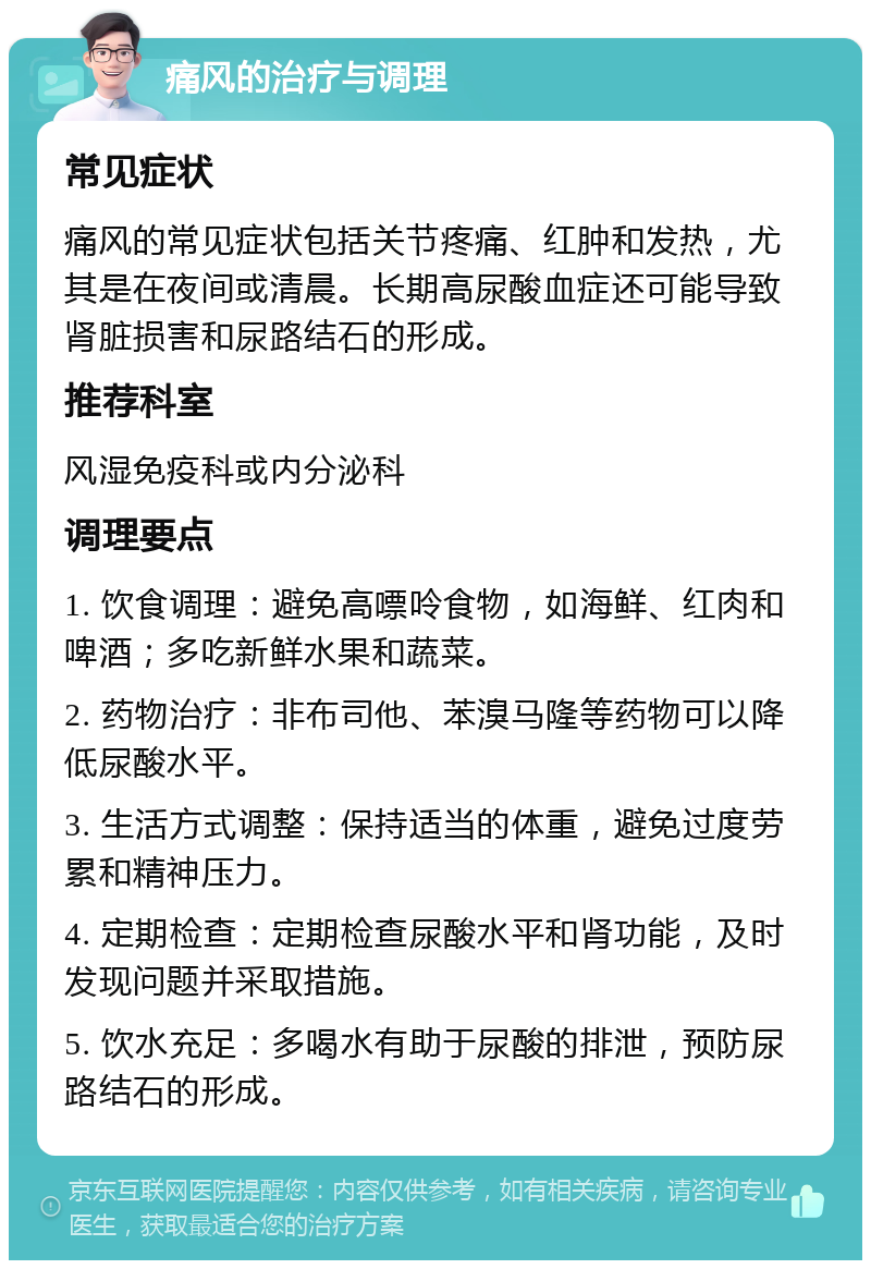 痛风的治疗与调理 常见症状 痛风的常见症状包括关节疼痛、红肿和发热，尤其是在夜间或清晨。长期高尿酸血症还可能导致肾脏损害和尿路结石的形成。 推荐科室 风湿免疫科或内分泌科 调理要点 1. 饮食调理：避免高嘌呤食物，如海鲜、红肉和啤酒；多吃新鲜水果和蔬菜。 2. 药物治疗：非布司他、苯溴马隆等药物可以降低尿酸水平。 3. 生活方式调整：保持适当的体重，避免过度劳累和精神压力。 4. 定期检查：定期检查尿酸水平和肾功能，及时发现问题并采取措施。 5. 饮水充足：多喝水有助于尿酸的排泄，预防尿路结石的形成。