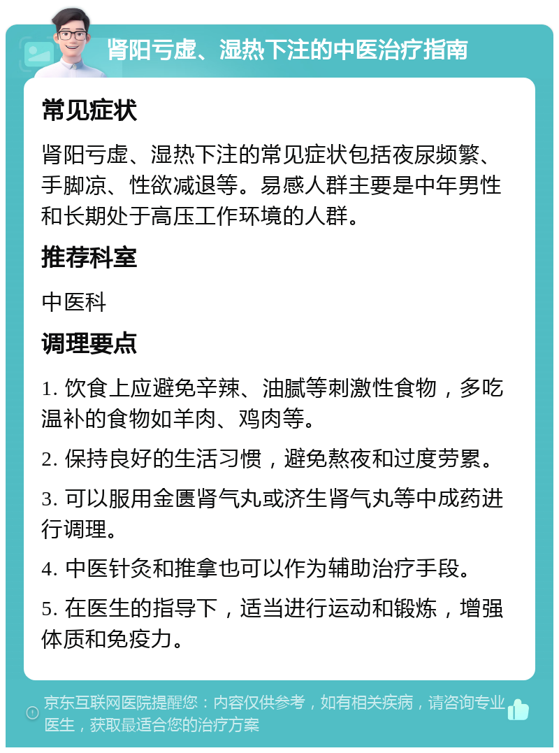 肾阳亏虚、湿热下注的中医治疗指南 常见症状 肾阳亏虚、湿热下注的常见症状包括夜尿频繁、手脚凉、性欲减退等。易感人群主要是中年男性和长期处于高压工作环境的人群。 推荐科室 中医科 调理要点 1. 饮食上应避免辛辣、油腻等刺激性食物，多吃温补的食物如羊肉、鸡肉等。 2. 保持良好的生活习惯，避免熬夜和过度劳累。 3. 可以服用金匮肾气丸或济生肾气丸等中成药进行调理。 4. 中医针灸和推拿也可以作为辅助治疗手段。 5. 在医生的指导下，适当进行运动和锻炼，增强体质和免疫力。