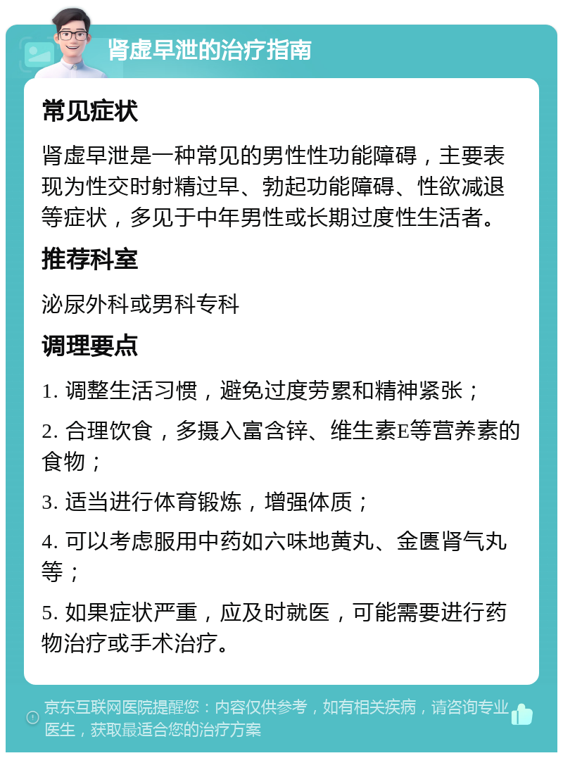 肾虚早泄的治疗指南 常见症状 肾虚早泄是一种常见的男性性功能障碍，主要表现为性交时射精过早、勃起功能障碍、性欲减退等症状，多见于中年男性或长期过度性生活者。 推荐科室 泌尿外科或男科专科 调理要点 1. 调整生活习惯，避免过度劳累和精神紧张； 2. 合理饮食，多摄入富含锌、维生素E等营养素的食物； 3. 适当进行体育锻炼，增强体质； 4. 可以考虑服用中药如六味地黄丸、金匮肾气丸等； 5. 如果症状严重，应及时就医，可能需要进行药物治疗或手术治疗。