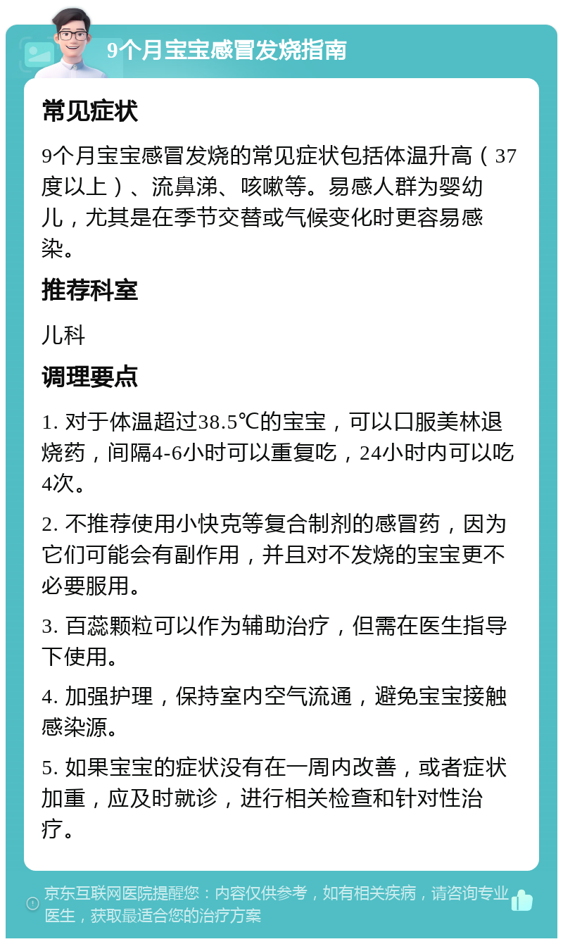 9个月宝宝感冒发烧指南 常见症状 9个月宝宝感冒发烧的常见症状包括体温升高（37度以上）、流鼻涕、咳嗽等。易感人群为婴幼儿，尤其是在季节交替或气候变化时更容易感染。 推荐科室 儿科 调理要点 1. 对于体温超过38.5℃的宝宝，可以口服美林退烧药，间隔4-6小时可以重复吃，24小时内可以吃4次。 2. 不推荐使用小快克等复合制剂的感冒药，因为它们可能会有副作用，并且对不发烧的宝宝更不必要服用。 3. 百蕊颗粒可以作为辅助治疗，但需在医生指导下使用。 4. 加强护理，保持室内空气流通，避免宝宝接触感染源。 5. 如果宝宝的症状没有在一周内改善，或者症状加重，应及时就诊，进行相关检查和针对性治疗。