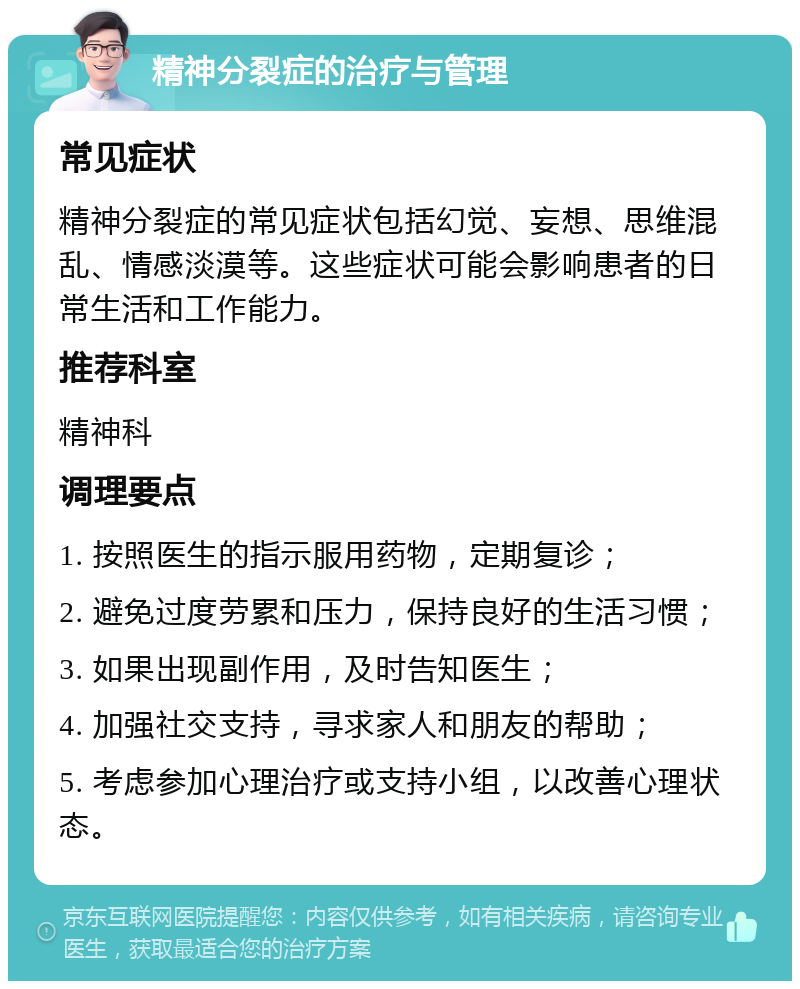 精神分裂症的治疗与管理 常见症状 精神分裂症的常见症状包括幻觉、妄想、思维混乱、情感淡漠等。这些症状可能会影响患者的日常生活和工作能力。 推荐科室 精神科 调理要点 1. 按照医生的指示服用药物，定期复诊； 2. 避免过度劳累和压力，保持良好的生活习惯； 3. 如果出现副作用，及时告知医生； 4. 加强社交支持，寻求家人和朋友的帮助； 5. 考虑参加心理治疗或支持小组，以改善心理状态。