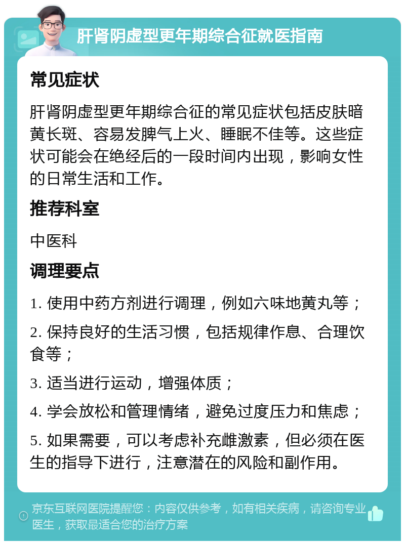 肝肾阴虚型更年期综合征就医指南 常见症状 肝肾阴虚型更年期综合征的常见症状包括皮肤暗黄长斑、容易发脾气上火、睡眠不佳等。这些症状可能会在绝经后的一段时间内出现，影响女性的日常生活和工作。 推荐科室 中医科 调理要点 1. 使用中药方剂进行调理，例如六味地黄丸等； 2. 保持良好的生活习惯，包括规律作息、合理饮食等； 3. 适当进行运动，增强体质； 4. 学会放松和管理情绪，避免过度压力和焦虑； 5. 如果需要，可以考虑补充雌激素，但必须在医生的指导下进行，注意潜在的风险和副作用。