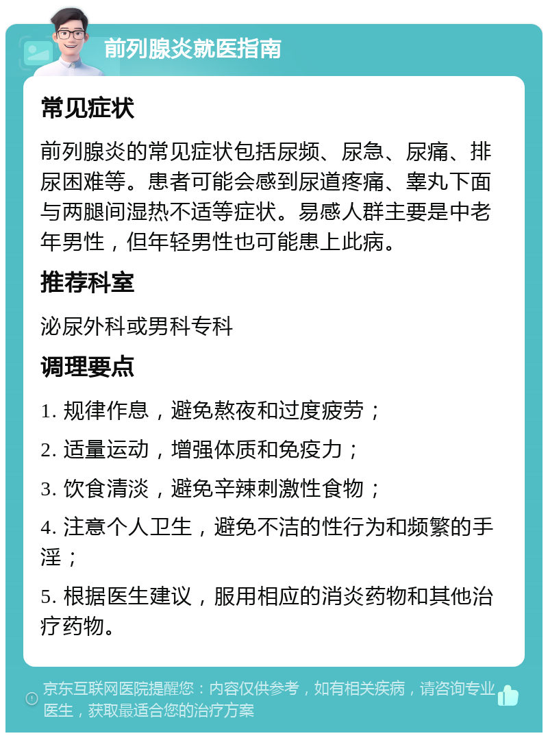 前列腺炎就医指南 常见症状 前列腺炎的常见症状包括尿频、尿急、尿痛、排尿困难等。患者可能会感到尿道疼痛、睾丸下面与两腿间湿热不适等症状。易感人群主要是中老年男性，但年轻男性也可能患上此病。 推荐科室 泌尿外科或男科专科 调理要点 1. 规律作息，避免熬夜和过度疲劳； 2. 适量运动，增强体质和免疫力； 3. 饮食清淡，避免辛辣刺激性食物； 4. 注意个人卫生，避免不洁的性行为和频繁的手淫； 5. 根据医生建议，服用相应的消炎药物和其他治疗药物。