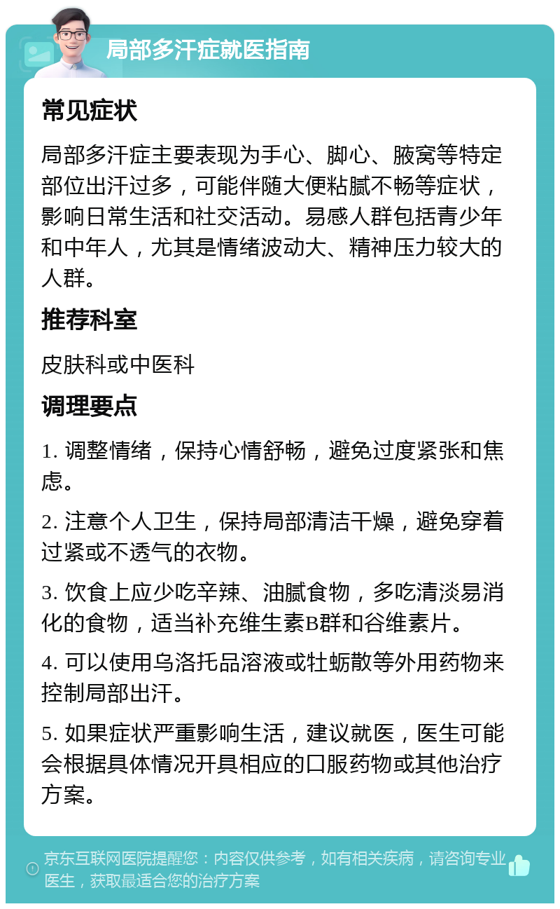 局部多汗症就医指南 常见症状 局部多汗症主要表现为手心、脚心、腋窝等特定部位出汗过多，可能伴随大便粘腻不畅等症状，影响日常生活和社交活动。易感人群包括青少年和中年人，尤其是情绪波动大、精神压力较大的人群。 推荐科室 皮肤科或中医科 调理要点 1. 调整情绪，保持心情舒畅，避免过度紧张和焦虑。 2. 注意个人卫生，保持局部清洁干燥，避免穿着过紧或不透气的衣物。 3. 饮食上应少吃辛辣、油腻食物，多吃清淡易消化的食物，适当补充维生素B群和谷维素片。 4. 可以使用乌洛托品溶液或牡蛎散等外用药物来控制局部出汗。 5. 如果症状严重影响生活，建议就医，医生可能会根据具体情况开具相应的口服药物或其他治疗方案。