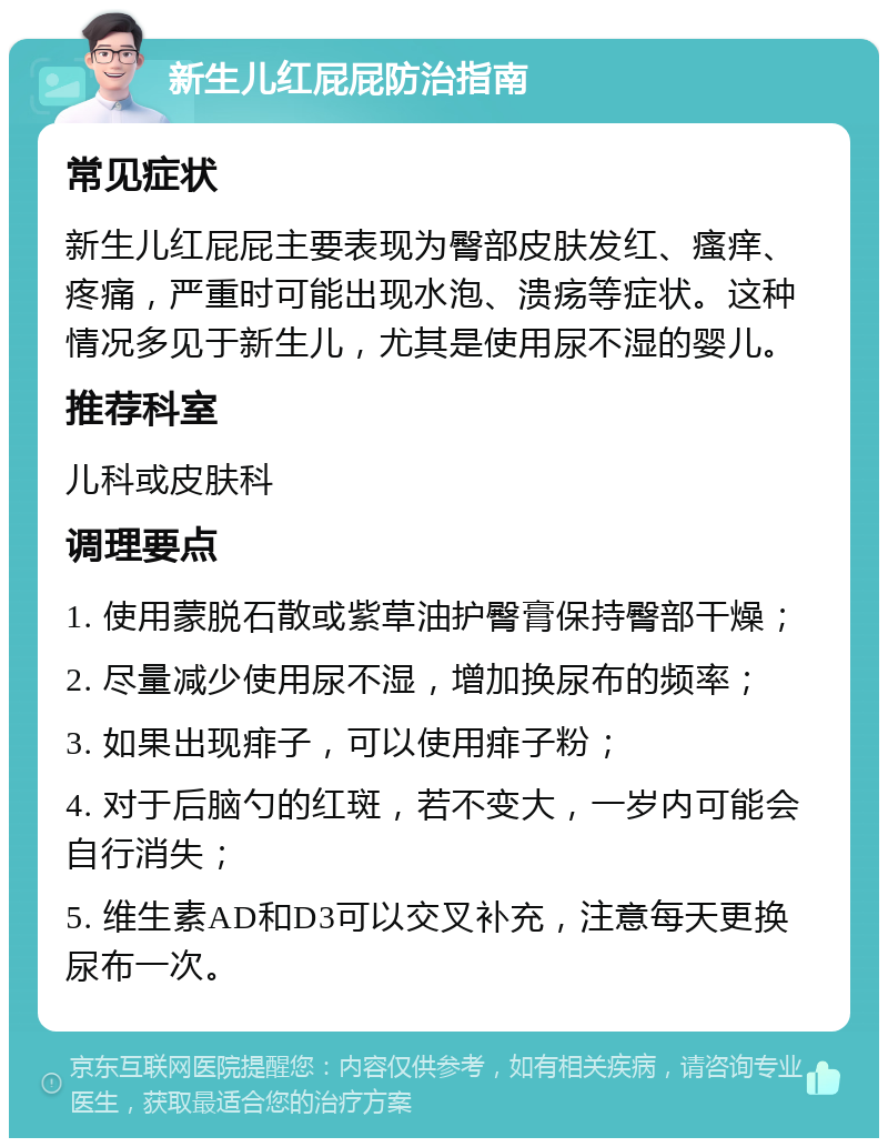 新生儿红屁屁防治指南 常见症状 新生儿红屁屁主要表现为臀部皮肤发红、瘙痒、疼痛，严重时可能出现水泡、溃疡等症状。这种情况多见于新生儿，尤其是使用尿不湿的婴儿。 推荐科室 儿科或皮肤科 调理要点 1. 使用蒙脱石散或紫草油护臀膏保持臀部干燥； 2. 尽量减少使用尿不湿，增加换尿布的频率； 3. 如果出现痱子，可以使用痱子粉； 4. 对于后脑勺的红斑，若不变大，一岁内可能会自行消失； 5. 维生素AD和D3可以交叉补充，注意每天更换尿布一次。