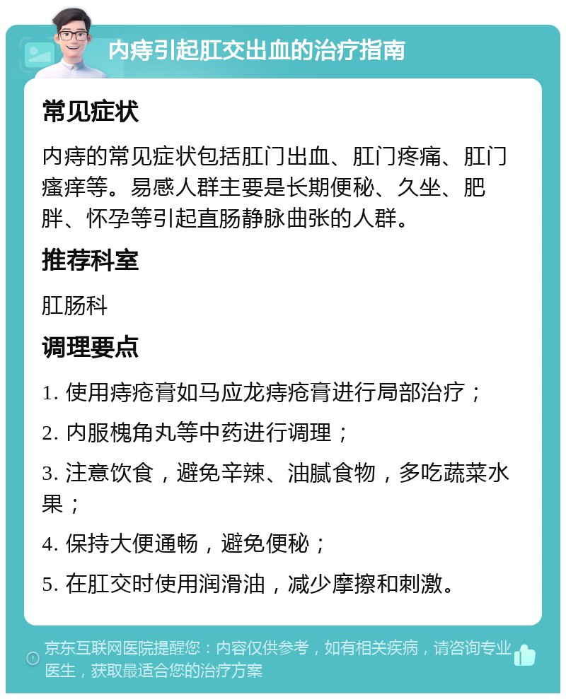 内痔引起肛交出血的治疗指南 常见症状 内痔的常见症状包括肛门出血、肛门疼痛、肛门瘙痒等。易感人群主要是长期便秘、久坐、肥胖、怀孕等引起直肠静脉曲张的人群。 推荐科室 肛肠科 调理要点 1. 使用痔疮膏如马应龙痔疮膏进行局部治疗； 2. 内服槐角丸等中药进行调理； 3. 注意饮食，避免辛辣、油腻食物，多吃蔬菜水果； 4. 保持大便通畅，避免便秘； 5. 在肛交时使用润滑油，减少摩擦和刺激。