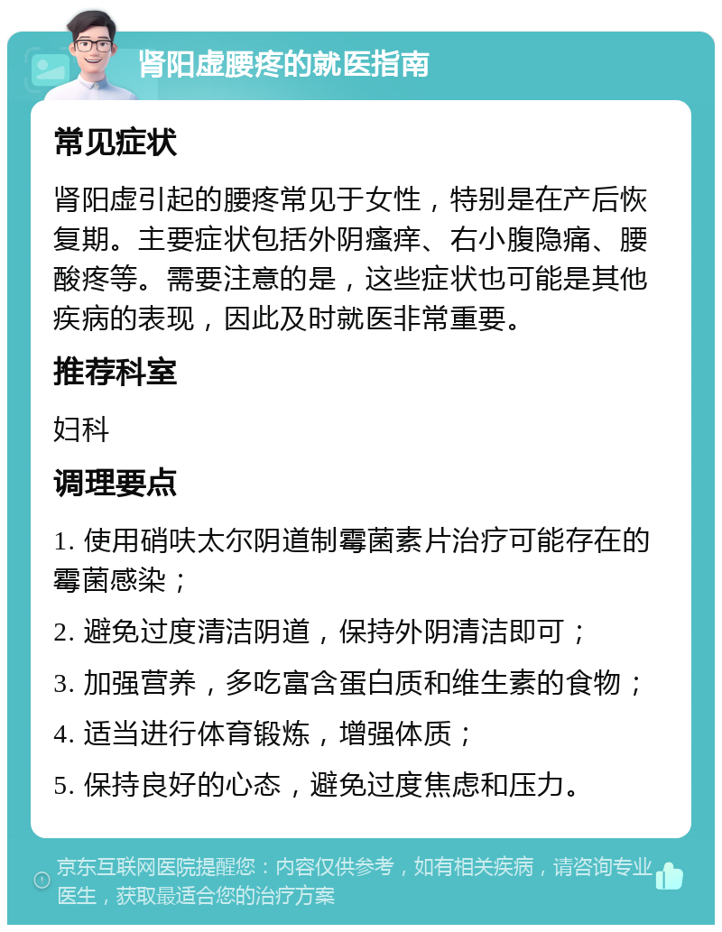 肾阳虚腰疼的就医指南 常见症状 肾阳虚引起的腰疼常见于女性，特别是在产后恢复期。主要症状包括外阴瘙痒、右小腹隐痛、腰酸疼等。需要注意的是，这些症状也可能是其他疾病的表现，因此及时就医非常重要。 推荐科室 妇科 调理要点 1. 使用硝呋太尔阴道制霉菌素片治疗可能存在的霉菌感染； 2. 避免过度清洁阴道，保持外阴清洁即可； 3. 加强营养，多吃富含蛋白质和维生素的食物； 4. 适当进行体育锻炼，增强体质； 5. 保持良好的心态，避免过度焦虑和压力。