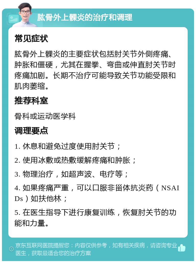 肱骨外上髁炎的治疗和调理 常见症状 肱骨外上髁炎的主要症状包括肘关节外侧疼痛、肿胀和僵硬，尤其在握拳、弯曲或伸直肘关节时疼痛加剧。长期不治疗可能导致关节功能受限和肌肉萎缩。 推荐科室 骨科或运动医学科 调理要点 1. 休息和避免过度使用肘关节； 2. 使用冰敷或热敷缓解疼痛和肿胀； 3. 物理治疗，如超声波、电疗等； 4. 如果疼痛严重，可以口服非甾体抗炎药（NSAIDs）如扶他林； 5. 在医生指导下进行康复训练，恢复肘关节的功能和力量。