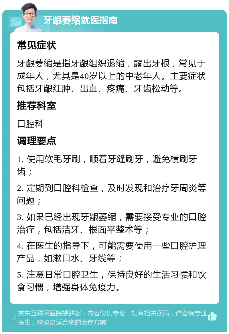 牙龈萎缩就医指南 常见症状 牙龈萎缩是指牙龈组织退缩，露出牙根，常见于成年人，尤其是40岁以上的中老年人。主要症状包括牙龈红肿、出血、疼痛、牙齿松动等。 推荐科室 口腔科 调理要点 1. 使用软毛牙刷，顺着牙缝刷牙，避免横刷牙齿； 2. 定期到口腔科检查，及时发现和治疗牙周炎等问题； 3. 如果已经出现牙龈萎缩，需要接受专业的口腔治疗，包括洁牙、根面平整术等； 4. 在医生的指导下，可能需要使用一些口腔护理产品，如漱口水、牙线等； 5. 注意日常口腔卫生，保持良好的生活习惯和饮食习惯，增强身体免疫力。