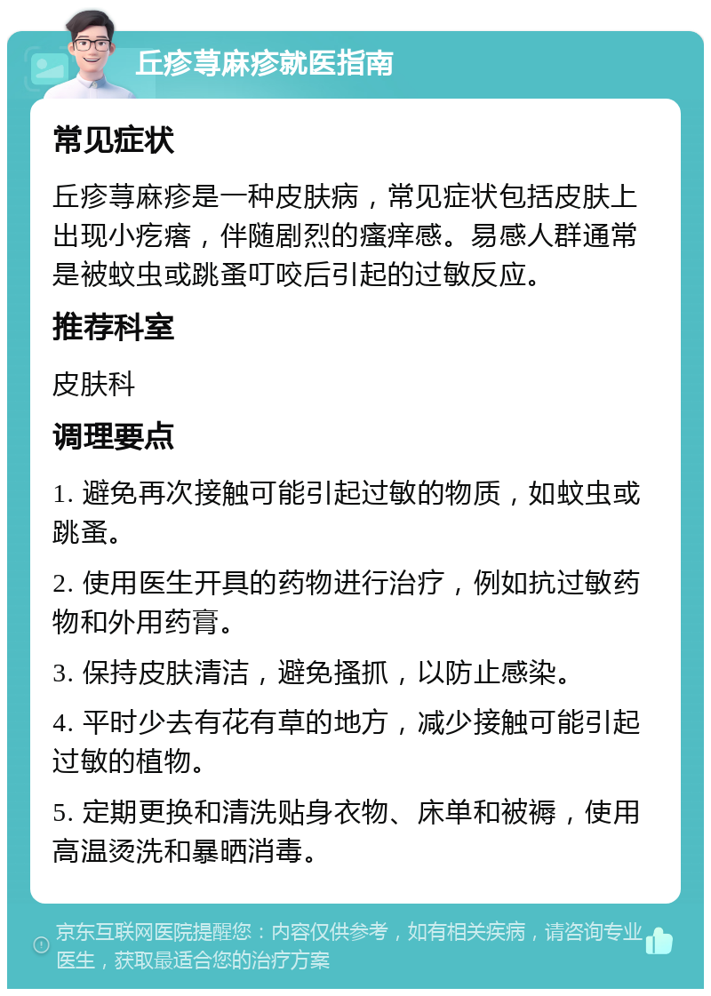 丘疹荨麻疹就医指南 常见症状 丘疹荨麻疹是一种皮肤病，常见症状包括皮肤上出现小疙瘩，伴随剧烈的瘙痒感。易感人群通常是被蚊虫或跳蚤叮咬后引起的过敏反应。 推荐科室 皮肤科 调理要点 1. 避免再次接触可能引起过敏的物质，如蚊虫或跳蚤。 2. 使用医生开具的药物进行治疗，例如抗过敏药物和外用药膏。 3. 保持皮肤清洁，避免搔抓，以防止感染。 4. 平时少去有花有草的地方，减少接触可能引起过敏的植物。 5. 定期更换和清洗贴身衣物、床单和被褥，使用高温烫洗和暴晒消毒。