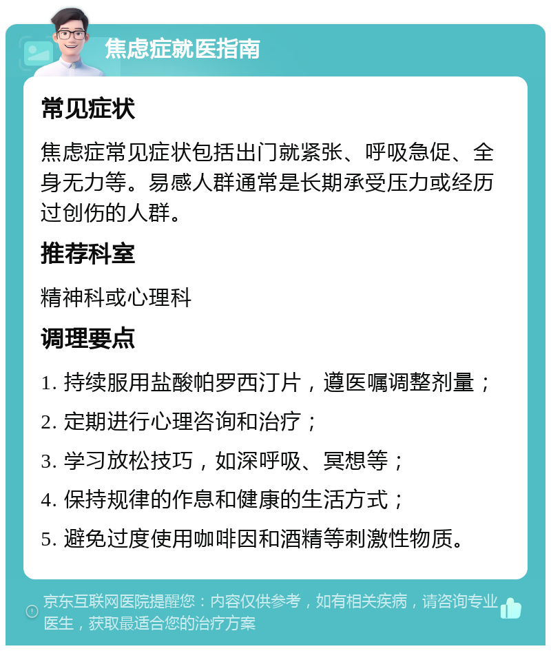 焦虑症就医指南 常见症状 焦虑症常见症状包括出门就紧张、呼吸急促、全身无力等。易感人群通常是长期承受压力或经历过创伤的人群。 推荐科室 精神科或心理科 调理要点 1. 持续服用盐酸帕罗西汀片，遵医嘱调整剂量； 2. 定期进行心理咨询和治疗； 3. 学习放松技巧，如深呼吸、冥想等； 4. 保持规律的作息和健康的生活方式； 5. 避免过度使用咖啡因和酒精等刺激性物质。