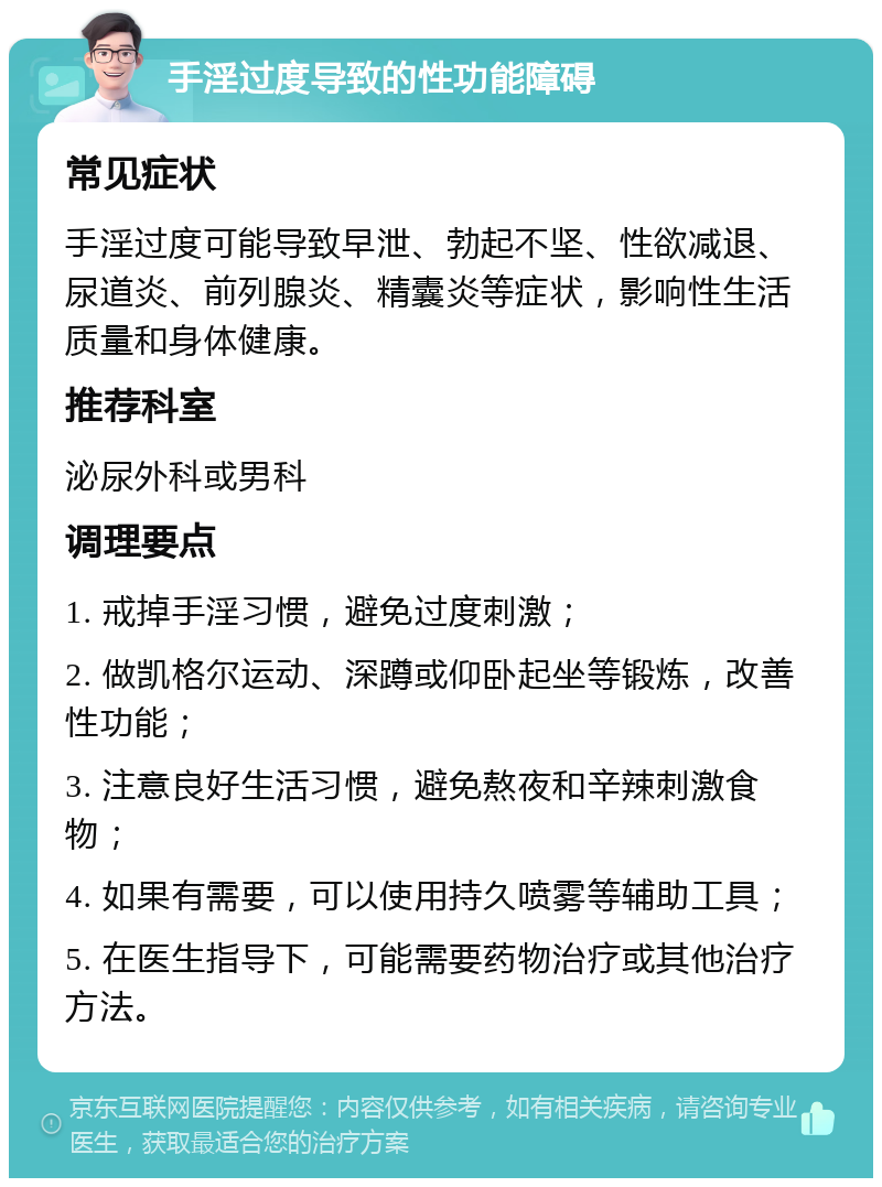 手淫过度导致的性功能障碍 常见症状 手淫过度可能导致早泄、勃起不坚、性欲减退、尿道炎、前列腺炎、精囊炎等症状，影响性生活质量和身体健康。 推荐科室 泌尿外科或男科 调理要点 1. 戒掉手淫习惯，避免过度刺激； 2. 做凯格尔运动、深蹲或仰卧起坐等锻炼，改善性功能； 3. 注意良好生活习惯，避免熬夜和辛辣刺激食物； 4. 如果有需要，可以使用持久喷雾等辅助工具； 5. 在医生指导下，可能需要药物治疗或其他治疗方法。