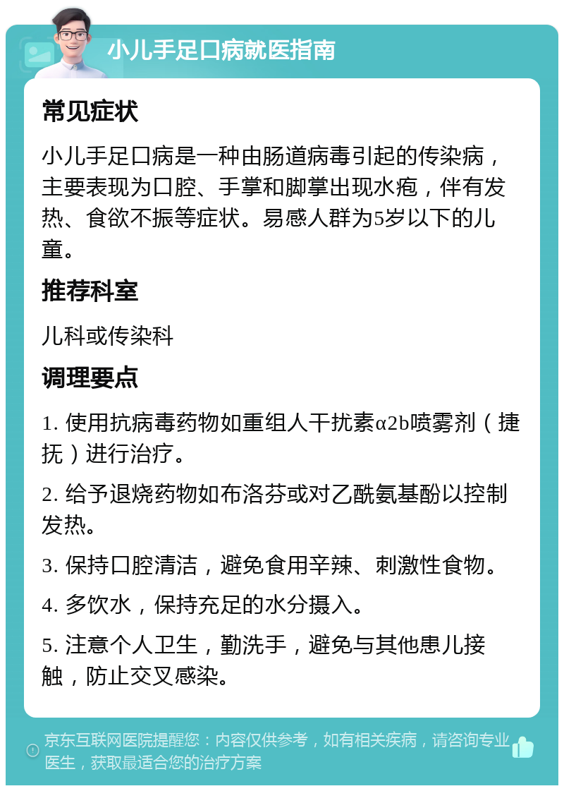 小儿手足口病就医指南 常见症状 小儿手足口病是一种由肠道病毒引起的传染病，主要表现为口腔、手掌和脚掌出现水疱，伴有发热、食欲不振等症状。易感人群为5岁以下的儿童。 推荐科室 儿科或传染科 调理要点 1. 使用抗病毒药物如重组人干扰素α2b喷雾剂（捷抚）进行治疗。 2. 给予退烧药物如布洛芬或对乙酰氨基酚以控制发热。 3. 保持口腔清洁，避免食用辛辣、刺激性食物。 4. 多饮水，保持充足的水分摄入。 5. 注意个人卫生，勤洗手，避免与其他患儿接触，防止交叉感染。