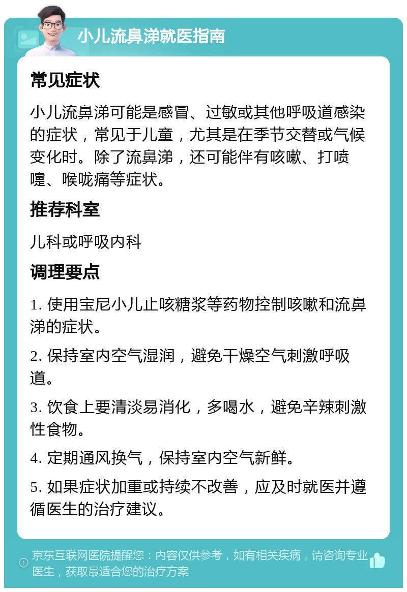 小儿流鼻涕就医指南 常见症状 小儿流鼻涕可能是感冒、过敏或其他呼吸道感染的症状，常见于儿童，尤其是在季节交替或气候变化时。除了流鼻涕，还可能伴有咳嗽、打喷嚏、喉咙痛等症状。 推荐科室 儿科或呼吸内科 调理要点 1. 使用宝尼小儿止咳糖浆等药物控制咳嗽和流鼻涕的症状。 2. 保持室内空气湿润，避免干燥空气刺激呼吸道。 3. 饮食上要清淡易消化，多喝水，避免辛辣刺激性食物。 4. 定期通风换气，保持室内空气新鲜。 5. 如果症状加重或持续不改善，应及时就医并遵循医生的治疗建议。