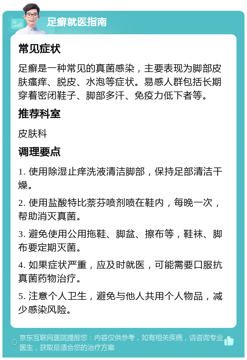 足癣就医指南 常见症状 足癣是一种常见的真菌感染，主要表现为脚部皮肤瘙痒、脱皮、水泡等症状。易感人群包括长期穿着密闭鞋子、脚部多汗、免疫力低下者等。 推荐科室 皮肤科 调理要点 1. 使用除湿止痒洗液清洁脚部，保持足部清洁干燥。 2. 使用盐酸特比萘芬喷剂喷在鞋内，每晚一次，帮助消灭真菌。 3. 避免使用公用拖鞋、脚盆、擦布等，鞋袜、脚布要定期灭菌。 4. 如果症状严重，应及时就医，可能需要口服抗真菌药物治疗。 5. 注意个人卫生，避免与他人共用个人物品，减少感染风险。