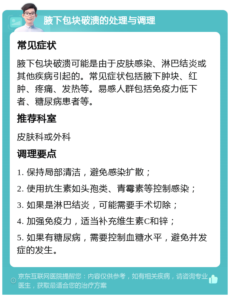 腋下包块破溃的处理与调理 常见症状 腋下包块破溃可能是由于皮肤感染、淋巴结炎或其他疾病引起的。常见症状包括腋下肿块、红肿、疼痛、发热等。易感人群包括免疫力低下者、糖尿病患者等。 推荐科室 皮肤科或外科 调理要点 1. 保持局部清洁，避免感染扩散； 2. 使用抗生素如头孢类、青霉素等控制感染； 3. 如果是淋巴结炎，可能需要手术切除； 4. 加强免疫力，适当补充维生素C和锌； 5. 如果有糖尿病，需要控制血糖水平，避免并发症的发生。