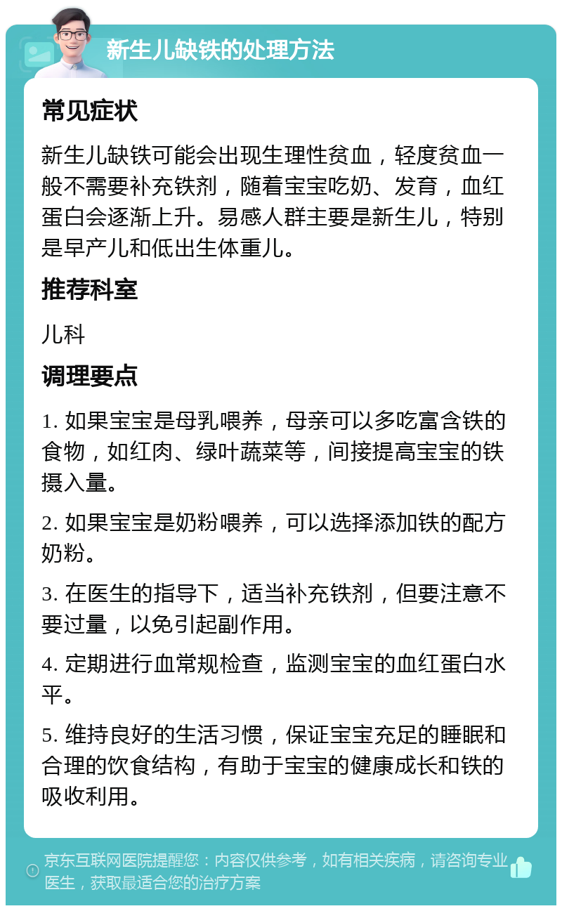 新生儿缺铁的处理方法 常见症状 新生儿缺铁可能会出现生理性贫血，轻度贫血一般不需要补充铁剂，随着宝宝吃奶、发育，血红蛋白会逐渐上升。易感人群主要是新生儿，特别是早产儿和低出生体重儿。 推荐科室 儿科 调理要点 1. 如果宝宝是母乳喂养，母亲可以多吃富含铁的食物，如红肉、绿叶蔬菜等，间接提高宝宝的铁摄入量。 2. 如果宝宝是奶粉喂养，可以选择添加铁的配方奶粉。 3. 在医生的指导下，适当补充铁剂，但要注意不要过量，以免引起副作用。 4. 定期进行血常规检查，监测宝宝的血红蛋白水平。 5. 维持良好的生活习惯，保证宝宝充足的睡眠和合理的饮食结构，有助于宝宝的健康成长和铁的吸收利用。