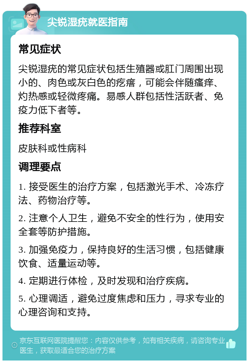 尖锐湿疣就医指南 常见症状 尖锐湿疣的常见症状包括生殖器或肛门周围出现小的、肉色或灰白色的疙瘩，可能会伴随瘙痒、灼热感或轻微疼痛。易感人群包括性活跃者、免疫力低下者等。 推荐科室 皮肤科或性病科 调理要点 1. 接受医生的治疗方案，包括激光手术、冷冻疗法、药物治疗等。 2. 注意个人卫生，避免不安全的性行为，使用安全套等防护措施。 3. 加强免疫力，保持良好的生活习惯，包括健康饮食、适量运动等。 4. 定期进行体检，及时发现和治疗疾病。 5. 心理调适，避免过度焦虑和压力，寻求专业的心理咨询和支持。