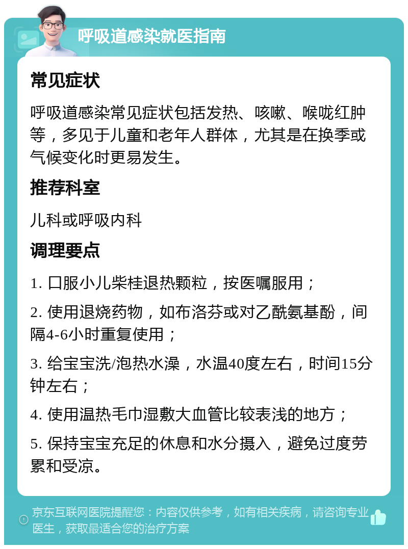 呼吸道感染就医指南 常见症状 呼吸道感染常见症状包括发热、咳嗽、喉咙红肿等，多见于儿童和老年人群体，尤其是在换季或气候变化时更易发生。 推荐科室 儿科或呼吸内科 调理要点 1. 口服小儿柴桂退热颗粒，按医嘱服用； 2. 使用退烧药物，如布洛芬或对乙酰氨基酚，间隔4-6小时重复使用； 3. 给宝宝洗/泡热水澡，水温40度左右，时间15分钟左右； 4. 使用温热毛巾湿敷大血管比较表浅的地方； 5. 保持宝宝充足的休息和水分摄入，避免过度劳累和受凉。