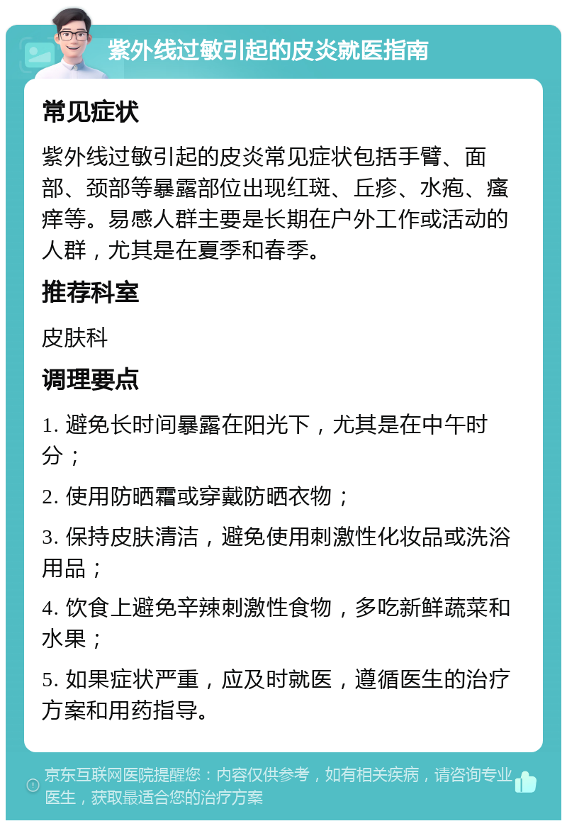 紫外线过敏引起的皮炎就医指南 常见症状 紫外线过敏引起的皮炎常见症状包括手臂、面部、颈部等暴露部位出现红斑、丘疹、水疱、瘙痒等。易感人群主要是长期在户外工作或活动的人群，尤其是在夏季和春季。 推荐科室 皮肤科 调理要点 1. 避免长时间暴露在阳光下，尤其是在中午时分； 2. 使用防晒霜或穿戴防晒衣物； 3. 保持皮肤清洁，避免使用刺激性化妆品或洗浴用品； 4. 饮食上避免辛辣刺激性食物，多吃新鲜蔬菜和水果； 5. 如果症状严重，应及时就医，遵循医生的治疗方案和用药指导。