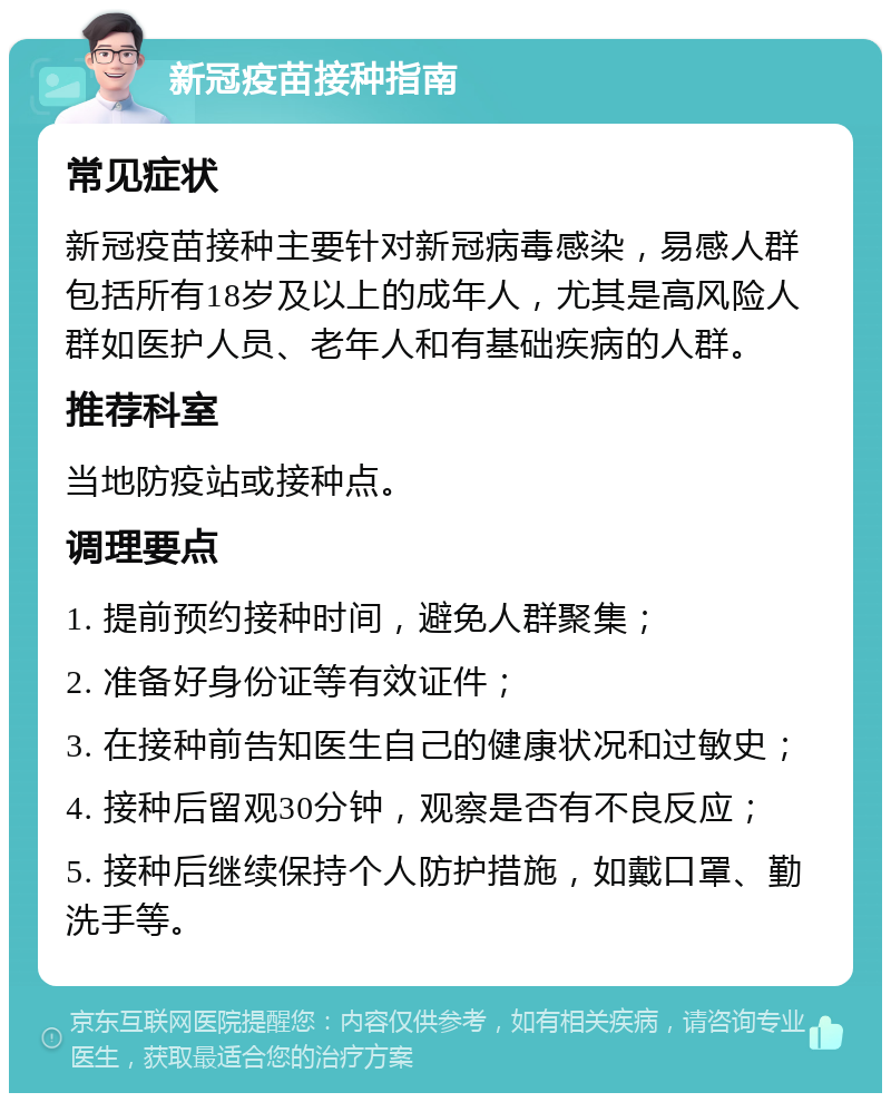 新冠疫苗接种指南 常见症状 新冠疫苗接种主要针对新冠病毒感染，易感人群包括所有18岁及以上的成年人，尤其是高风险人群如医护人员、老年人和有基础疾病的人群。 推荐科室 当地防疫站或接种点。 调理要点 1. 提前预约接种时间，避免人群聚集； 2. 准备好身份证等有效证件； 3. 在接种前告知医生自己的健康状况和过敏史； 4. 接种后留观30分钟，观察是否有不良反应； 5. 接种后继续保持个人防护措施，如戴口罩、勤洗手等。